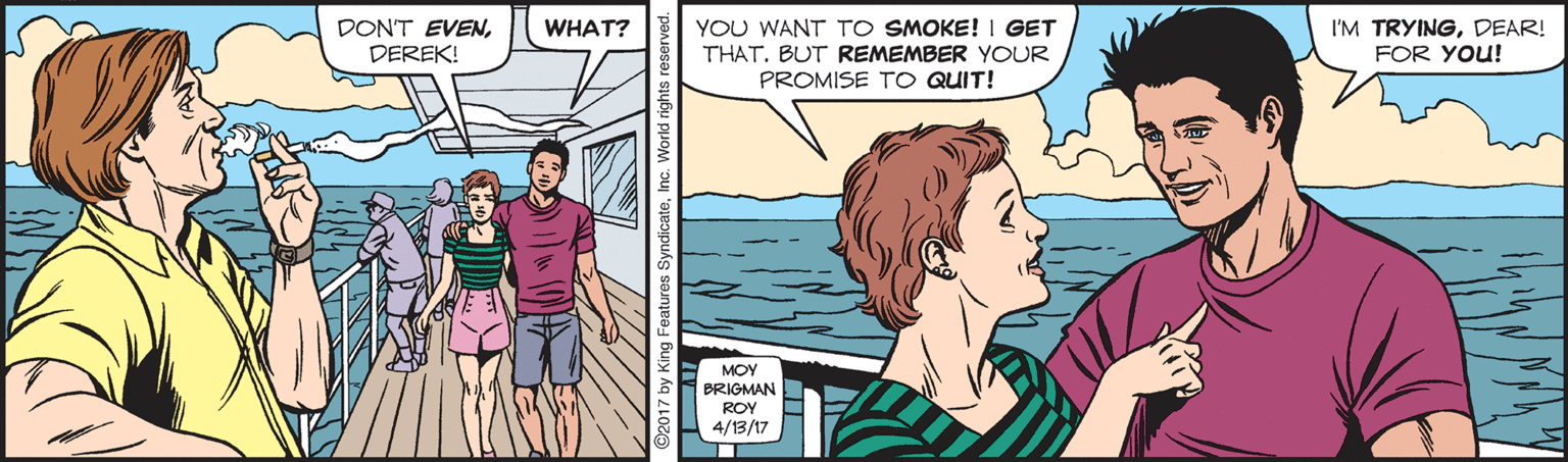 Line OCR: DON'T EVENDEREK! YOU WANT TO SMOKE! I GET THAT. BUT REMEMBER YOUR PROMISE TO QUIT! WHAT? I'M TRYINGDEAR! FOR YOU! MOY BRIGMAN ROY 4/13/17 DON'T EVENDEREK! YOU WANT TO SMOKE! I GET THAT. BUT REMEMBER YOUR PROMISE TO QUIT! WHAT? I'M TRYINGDEAR! FOR YOU! MOY BRIGMAN ROY 4/13/17