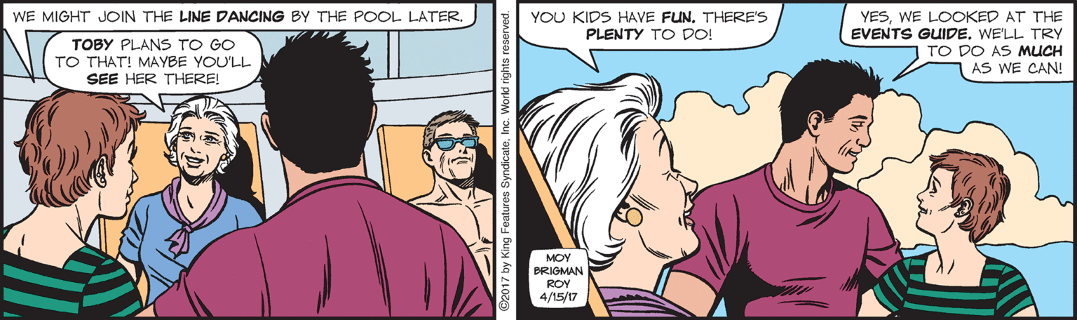 Jaw OCR: WE MIGHT JOIN THE LINE DANCING BY THE POOL LATERWE LOOKED AT THE EVENTS GUIDEWE'LL TRY TO DO AS MUCH AS WE CAN! YOU KIDS HAVE FUN. THERE'S PLENTY TO DO! TOBY PLANS TO GO TO THAT! MAYBE YOU'LL SEE HER THERE! MOY BRIGMAN ROY 4/15/17 ©2017 by King Features SyndicateInc. WE MIGHT JOIN THE LINE DANCING BY THE POOL LATERWE LOOKED AT THE EVENTS GUIDEWE'LL TRY TO DO AS MUCH AS WE CAN! YOU KIDS HAVE FUN. THERE'S PLENTY TO DO! TOBY PLANS TO GO TO THAT! MAYBE YOU'LL SEE HER THERE! MOY BRIGMAN ROY 4/15/17 ©2017 by King Features Syndicate