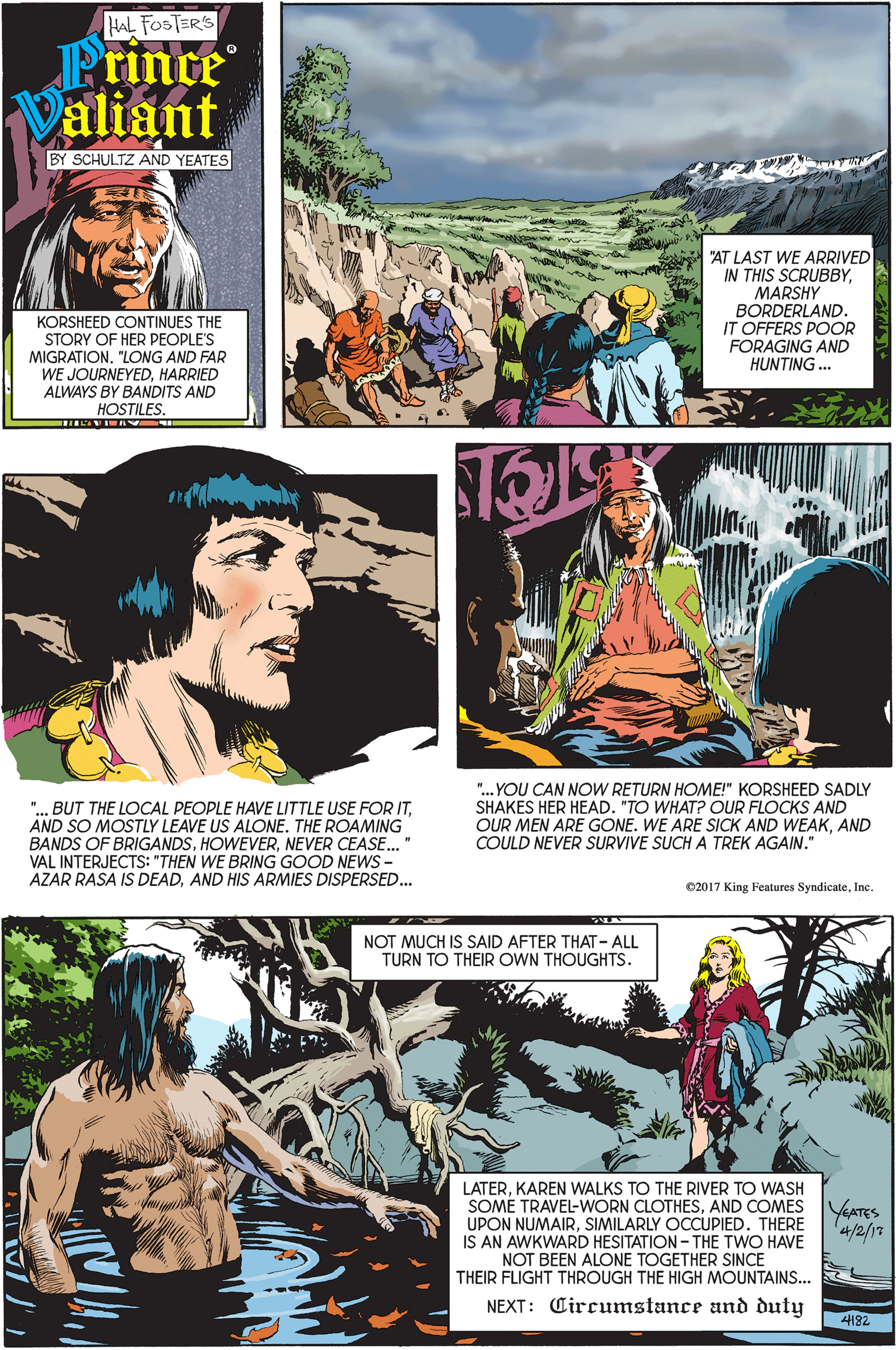 Adaptation OCR: HAL FOSTER'S Prince Valiant BY SCHULTZ AND YEATES "AT LAST WE ARRIVED IN THIS SCRUBBYMARSHY BORDERLAND. IT OFFERS POOR FORAGING AND HUNTING.. KORSHEED CONTINUES THE STORY OF HER PEOPLE'S MIGRATION"LONG AND FAR WE JOURNEYEDHARRIED ALWAYS BY BANDITS AND HOSTILES "... BUT THE LOCAL PEOPLE HAVE LITTLE USE FOR ITAND SO MOSTLY LEAVE US ALONE. THE ROAMING BANDS OF BRIGANDSNEVER CEASE.. VAL INTERJECTS: "THEN WE BRING GOOD NEWS - AZAR RASA IS DEADAND HIS ARMIES DISPERSED... ". YOU CAN NOW RETURN HOME!" KORSHEED SADLY SHAKES HER HEAD. "TO WHAT? OUR FLOCKS AND OUR MEN ARE GONE. WE ARE SICK AND WEAKAND COULD NEVER SURVIVE SUCH A TREK AGAIN." C2017 King Features SyndicateInc. NOT MUCH IS SAID AFTER THAT - ALL TURN TO THEIR OWN THOUGHTS. LATERKAREN WALKS TO THE RIVER TO WASH SOME TRAVEL-WORN CLOTHESAND COMES UPON NUMAIRSIMILARLY OCCUPIED. THERE IS AN AWKWARD HESITATION - THE TWO HAVE NOT BEEN ALONE TOGETHER SINCE THEIR FLIGHT THROUGH THE HIGH MOUNTAINS.. YeATES '4/2/17 NEXT: Circumstance and duty 4182 HAL FOSTER'S Prince Valiant BY SCHULTZ AND YEATES "AT LAST WE ARRIVED IN THIS SCRUBBYMARSHY BORDERLAND. IT OFFERS POOR FORAGING AND HUNTING.. KORSHEED CONTINUES THE STORY OF HER PEOPLE'S MIGRATION"LONG AND FAR WE JOURNEYEDHARRIED ALWAYS BY BANDITS AND HOSTILES "... BUT THE LOCAL PEOPLE HAVE LITTLE USE FOR ITAND SO MOSTLY LEAVE US ALONE. THE ROAMING BANDS OF BRIGANDSNEVER CEASE.. VAL INTERJECTS: "THEN WE BRING GOOD NEWS - AZAR RASA IS DEADAND HIS ARMIES DISPERSED... ". YOU CAN NOW RETURN HOME!" KORSHEED SADLY SHAKES HER HEAD. "TO WHAT? OUR FLOCKS AND OUR MEN ARE GONE. WE ARE SICK AND WEAKAND COULD NEVER SURVIVE SUCH A TREK AGAIN." C2017 King Features SyndicateInc. NOT MUCH IS SAID AFTER THAT - ALL TURN TO THEIR OWN THOUGHTS. LATERKAREN WALKS TO THE RIVER TO WASH SOME TRAVEL-WORN CLOTHESAND COMES UPON NUMAIRSIMILARLY OCCUPIED. THERE IS AN AWKWARD HESITATION - THE TWO HAVE NOT BEEN ALONE TOGETHER SINCE THEIR FLIGHT THROUGH THE HIGH MOUNTAINS.. YeATES '4/2/17 NEXT: Circumstance and duty 4182