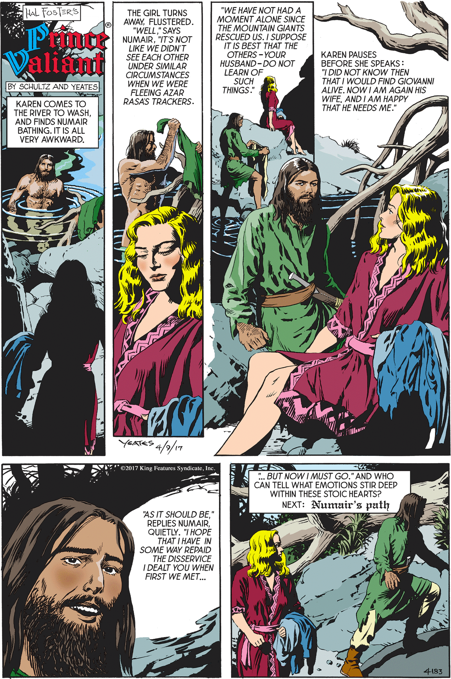 Publication OCR: HAL FOSTER's THE GIRL TURNS AWAYFLUSTERED. "WELL" SAYS NUMAIR"IT'S NOT LIKE WE DIDN"T SEE EACH OTHER UNDER SIMILAR CIRCUMSTANCES WHEN WE WERE FLEEING AZAR "WE HAVE NOT HAD A MOMENT ALONE SINCE THE MOUNTAIN GIANTS RESCUED US. I SUPPOSE IT IS BEST THAT THE OTHERS - YOUR HUSBAND-DO NOT LEARN OF SUCH THINGS." Valiamat KAREN PAUSES BEFORE SHE SPEAKS: "I DID NOT KNOW THEN THAT I WOULD FIND GIOVANNI ALIVENOW I AM AGAIN HIS WIFEAND I AM HAPPY THAT HE NEEDS ME." BY SCHULTZ AND YEATES RASA'S TRACKERS. KAREN COMES TO THE RIVER TO WASHAND FINDS NUMAIR BATHING. IT IS ALL VERY AWKWARDYEATES 4/9/17 02017 King Features SyndicateInc ..BUT NOW I MUST GO." AND WHO CAN TELL WHAT EMOTIONS STIR DEEP WITHIN THESE STOIC HEARTS? NEXT: Numair's path "AS IT SHOULD BE" REPLIES NUMAIRQUIETLY. "I HOPE THAT I HAVE IN SOME WAY REPAID THE DISSERVICE I DEALT YOU WHEN FIRST WE MET. 4183 HAL FOSTER's THE GIRL TURNS AWAYFLUSTERED. "WELL" SAYS NUMAIR"IT'S NOT LIKE WE DIDN"T SEE EACH OTHER UNDER SIMILAR CIRCUMSTANCES WHEN WE WERE FLEEING AZAR "WE HAVE NOT HAD A MOMENT ALONE SINCE THE MOUNTAIN GIANTS RESCUED US. I SUPPOSE IT IS BEST THAT THE OTHERS - YOUR HUSBAND-DO NOT LEARN OF SUCH THINGS." Valiamat KAREN PAUSES BEFORE SHE SPEAKS: "I DID NOT KNOW THEN THAT I WOULD FIND GIOVANNI ALIVENOW I AM AGAIN HIS WIFEAND I AM HAPPY THAT HE NEEDS ME." BY SCHULTZ AND YEATES RASA'S TRACKERS. KAREN COMES TO THE RIVER TO WASHAND FINDS NUMAIR BATHING. IT IS ALL VERY AWKWARDYEATES 4/9/17 02017 King Features SyndicateInc ..BUT NOW I MUST GO." AND WHO CAN TELL WHAT EMOTIONS STIR DEEP WITHIN THESE STOIC HEARTS? NEXT: Numair's path "AS IT SHOULD BE" REPLIES NUMAIRQUIETLY. "I HOPE THAT I HAVE IN SOME WAY REPAID THE DISSERVICE I DEALT YOU WHEN FIRST WE MET. 4183