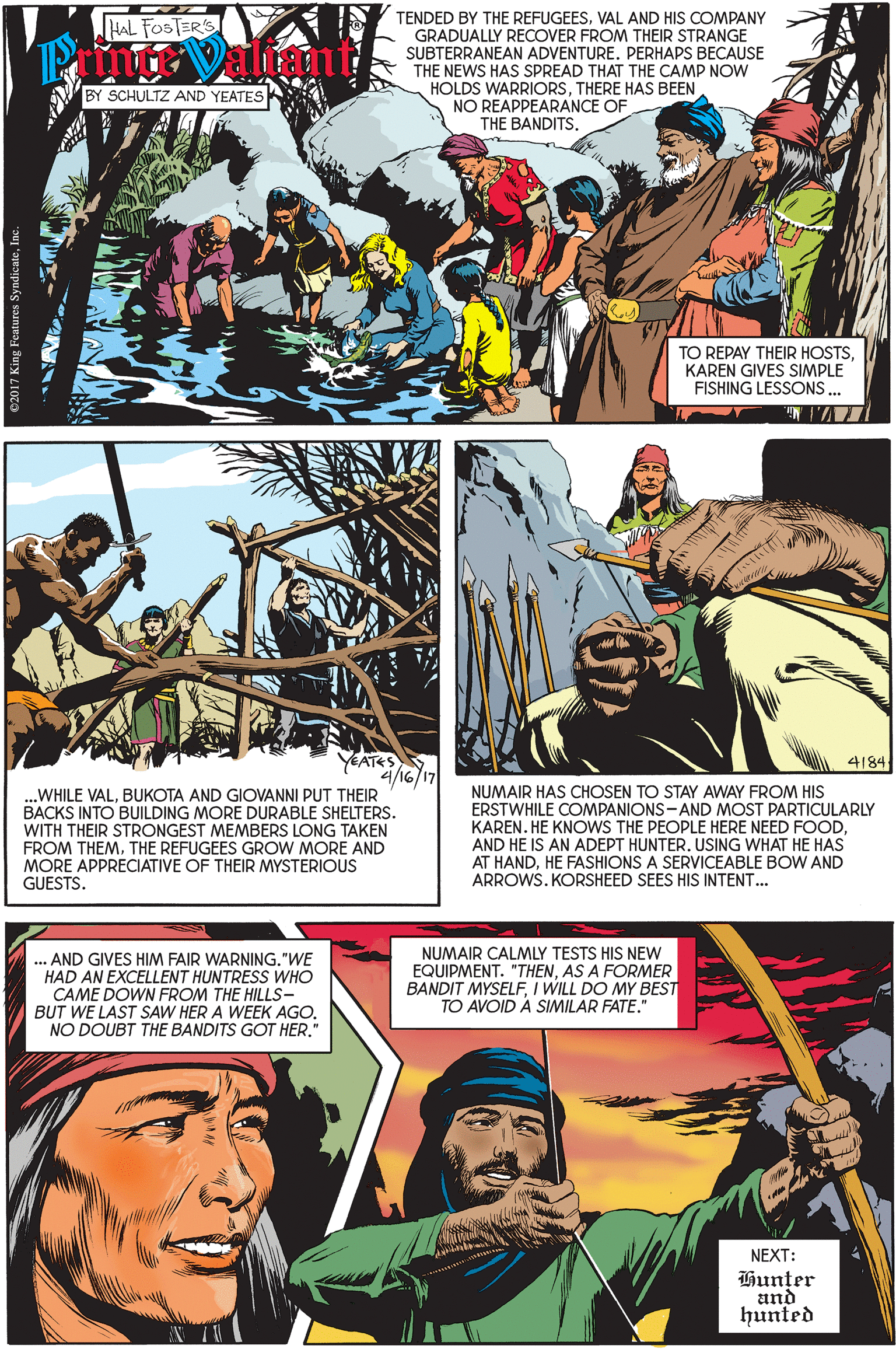 Comics OCR: TENDED BY THE REFUGEESVAL AND HIS COMPANY GRADUALLY RECOVER FROM THEIR STRANGE SUBTERRANEAN ADVENTURE. PERHAPS BECAUSE THE NEWS HAS SPREAD THAT THE CAMP NOW HOLDS WARRIORSTHERE HAS BEEN NO REAPPEARANCE OF HAL FOSTER'S BY SCHULTZ AND YEATES THE BANDITS. TO REPAY THEIR HOSTSKAREN GIVES SIMPLE FISHING LESSONS . YEATES 4/16/17 4184. ..WHILE VALBUKOTA AND GIOVANNI PUT THEIR BACKS INTO BUILDING MORE DURABLE SHELTERS. WITH THEIR STRONGEST MEMBERS LONG TAKEN FROM THEMHE REFUGEES GROW MORE AND MORE APPRECIATIVE OF THEIR MYSTERIOUS GUESTS. NUMAIR HAS CHOSEN TO STAY AWAY FROM HIS ERSTWHILE COMPANIONS-AND MOST PARTICULARLY KAREN. HE KNOWS THE PEOPLE HERE NEED FOODAND HE IS AN ADEPT HUNTER. USING WHAT HE HAS AT HANDHE FASHIONS A SERVICEABLE BOW AND ARROWS. KORSHEED SEES HIS INTENT. ... AND GIVES HIM FAIR WARNING."WE HAD AN EXCELLENT HUNTRESS WHO CAME DOWN FROM THE HILLS- BUT WE LAST SAW HER A WEEK AGONO DOUBT THE BANDITS GOT HER." NUMAIR CALMLY TESTS HIS NEW EQUIPMENT. "THENAS A FORMER BANDIT MYSELFI WILL DO MY BEST TO AVOID A SIMILAR FATE." NEXT: Hun?er and hunted TENDED BY THE REFUGEESVAL AND HIS COMPANY GRADUALLY RECOVER FROM THEIR STRANGE SUBTERRANEAN ADVENTURE. PERHAPS BECAUSE THE NEWS HAS SPREAD THAT THE CAMP NOW HOLDS WARRIORSTHERE HAS BEEN NO REAPPEARANCE OF HAL FOSTER'S BY SCHULTZ AND YEATES THE BANDITS. TO REPAY THEIR HOSTSKAREN GIVES SIMPLE FISHING LESSONS . YEATES 4/16/17 4184. ..WHILE VALBUKOTA AND GIOVANNI PUT THEIR BACKS INTO BUILDING MORE DURABLE SHELTERS. WITH THEIR STRONGEST MEMBERS LONG TAKEN FROM THEMHE REFUGEES GROW MORE AND MORE APPRECIATIVE OF THEIR MYSTERIOUS GUESTS. NUMAIR HAS CHOSEN TO STAY AWAY FROM HIS ERSTWHILE COMPANIONS-AND MOST PARTICULARLY KAREN. HE KNOWS THE PEOPLE HERE NEED FOODAND HE IS AN ADEPT HUNTER. USING WHAT HE HAS AT HANDHE FASHIONS A SERVICEABLE BOW AND ARROWS. KORSHEED SEES HIS INTENT. ... AND GIVES HIM FAIR WARNING."WE HAD AN EXCELLENT HUNTRESS WHO CAME DOWN FROM THE HILLS- BUT WE LAST SAW HER A WEEK AGONO DOUBT THE BANDITS GOT HER." NUMAIR CALMLY TESTS HIS NEW EQUIPMENT. "THENAS A FORMER BANDIT MYSELFI WILL DO MY BEST TO AVOID A SIMILAR FATE." NEXT: Hun?er and hunted