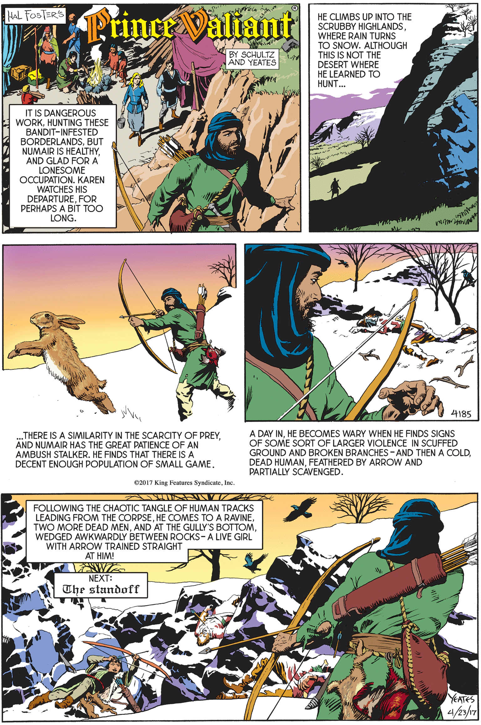 Art OCR: HAL FOSTER'S tince Valiant HE CLIMBS UP INTO THE SCRUBBY HIGHLANDSWHERE RAIN TURNS TO SNOW. ALTHOUGH THIS IS NOT THE DESERT WHERE HE LEARNED TO HUNT.. BY SCHULTZ AND YEATES IT IS DANGEROUS WORKHUNTING THESE BANDIT-INFESTED BORDERLANDSBUT NUMAIR IS HEALTHYAND GLAD FOR A LONESOME OCCUPATION. KAREN WATCHES HIS DEPARTUREFOR PERHAPS A BÍT TOO LONG. 4185 A DAY INHE BECOMES WARY WHEN HE FINDS SIGNS OF SOME SORT OF LARGER VIOLENCE IN SCUFFED GROUND AND BROKEN BRANCHES - AND THEN A COLDFEATHERED BY ARROW AND PARTIALLY SCAVENGED. ..THERE IS A SIMILARITY IN THE SCARCITY OF PREYAND NUMAIR HAS THE GREAT PATIENCE OF AN AMBUSH STALKER. HE FINDS THAT THERE IS A DECENT ENOUGH POPULATION OF SMALL GAME. C2017 King Features SyndicateInc. FOLLOWING THE CHAOTIC TANGLE OF HUMAN TRACKS LEADING FROM THE CORPSEWEDGED AWKWARDLY BETWEEN ROCKS-A LIVE GIRL WITH ARROW TRAINED STRAIGHT AT HIM! NEXT: The standoff YEATES 4/23/17 HAL FOSTER'S tince Valiant HE CLIMBS UP INTO THE SCRUBBY HIGHLANDSWHERE RAIN TURNS TO SNOW. ALTHOUGH THIS IS NOT THE DESERT WHERE HE LEARNED TO HUNT.. BY SCHULTZ AND YEATES IT IS DANGEROUS WORKHUNTING THESE BANDIT-INFESTED BORDERLANDSBUT NUMAIR IS HEALTHYAND GLAD FOR A LONESOME OCCUPATION. KAREN WATCHES HIS DEPARTUREFOR PERHAPS A BÍT TOO LONG. 4185 A DAY INHE BECOMES WARY WHEN HE FINDS SIGNS OF SOME SORT OF LARGER VIOLENCE IN SCUFFED GROUND AND BROKEN BRANCHES - AND THEN A COLDDEAD HUMANFEATHERED BY ARROW AND PARTIALLY SCAVENGED. ..THERE IS A SIMILARITY IN THE SCARCITY OF PREYAND NUMAIR HAS THE GREAT PATIENCE OF AN AMBUSH STALKER. HE FINDS THAT THERE IS A DECENT ENOUGH POPULATION OF SMALL GAME. C2017 King Features SyndicateInc. FOLLOWING THE CHAOTIC TANGLE OF HUMAN TRACKS LEADING FROM THE CORPSEHE COMES TOA RAVINETWO MORE DEAD MENAND AT THE GULLY'S BOTTOMWEDGED AWKWARDLY BETWEEN ROCKS-A LIVE GIRL WITH ARROW TRAINED STRAIGHT AT HIM! NEXT: The standoff YEATES 4/23/17