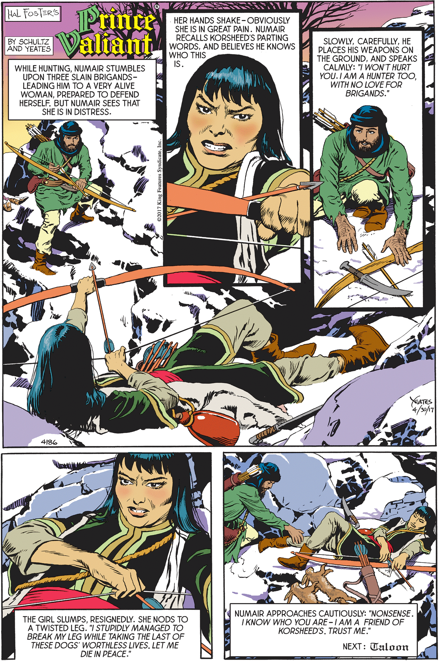Font OCR: Prine HAL FOSTER'S K Valiant HER HANDS SHAKE-OBVIOUSLY SHE IS IN GREAT PAINNUMAIR RECALLS KORSHEED'S PARTING WORDSAND BELIEVES HE KNOWS WHO THIS BY SCHULTZ AND YEATES SLOWLYHE PLACES HIS WEAPONS ON THE GROUNDAND SPEAKS CALMLY: "I WON'T HURT YOU.I AM A HUNTER TOOWITH NO LOVE FOR BRIGANDS." IS. WHILE HUNTINGNUMAIR STUMBLES UPON THREE SLAIN BRIGANDS- LEADING HIM TO A VERY ALIVE WOMANPREPARED TO DEFEND HERSELF. BUT NUMAIR SEES THAT SHE IS IN DISTRESS. YATES 4/s0/17 4186 NUMAIR APPROACHES CAUTIOUSLY: "NONSENSE. I KNOW WHO YOU ARE -I AM A FRIEND OF KORSHEED'STRUST ME." THE GIRL SLUMPSRESIGNEDLY. SHE NODS TO A TWISTED LEG. "I STUPIDLY MANAGED TO BREAK MY LEG WHILE TAKING THE LAST OF THESE DOGS' WORTHLESS LIVES. LET ME DIE IN PEACE." NEXT: Taloon Prine HAL FOSTER'S K Valiant HER HANDS SHAKE-OBVIOUSLY SHE IS IN GREAT PAINNUMAIR RECALLS KORSHEED'S PARTING WORDSAND BELIEVES HE KNOWS WHO THIS BY SCHULTZ AND YEATES SLOWLYHE PLACES HIS WEAPONS ON THE GROUNDAND SPEAKS CALMLY: "I WON'T HURT YOU.I AM A HUNTER TOOWITH NO LOVE FOR BRIGANDS." IS. WHILE HUNTINGNUMAIR STUMBLES UPON THREE SLAIN BRIGANDS- LEADING HIM TO A VERY ALIVE WOMANPREPARED TO DEFEND HERSELF. BUT NUMAIR SEES THAT SHE IS IN DISTRESS. YATES 4/s0/17 4186 NUMAIR APPROACHES CAUTIOUSLY: "NONSENSE. I KNOW WHO YOU ARE -I AM A FRIEND OF KORSHEED'STRUST ME." THE GIRL SLUMPSRESIGNEDLY. SHE NODS TO A TWISTED LEG. "I STUPIDLY MANAGED TO BREAK MY LEG WHILE TAKING THE LAST OF THESE DOGS' WORTHLESS LIVES. LET ME DIE IN PEACE." NEXT: Taloon