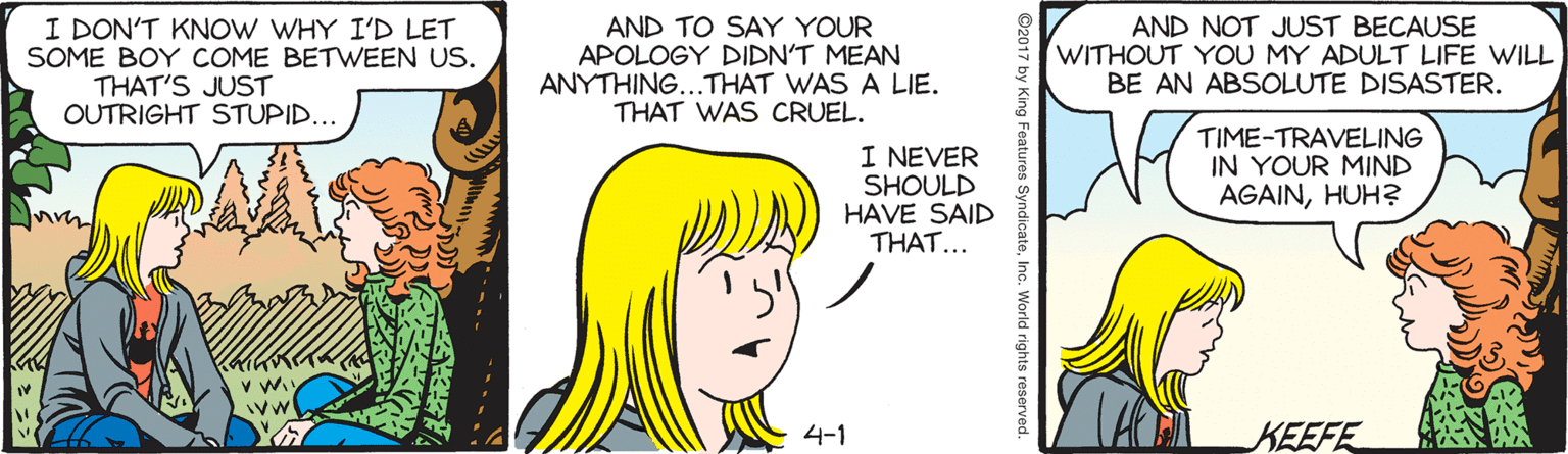 Font OCR: I DON'T KNOW WHY I'D LET SOME BOY COME BETWEEN US. AND TO SAY YOUR APOLOGY DIDN'T MEAN ANYTHING...THAT WAS A LIE. THAT WAS CRUEL. AND NOT JUST BECAUSE WITHOUT YOU MY ADULT LIFE WILL BE AN ABSOLUTE DISASTER. THAT'S JUST OUTRIGHT STUPID... I NEVER SHOULD HAVE SAID THAT... TIME-TRAVELING IN YOUR MIND AGAINHUH? v W. 4-1 KEEFE ©2017 by King Features SyndicateInc. World rights reservec I DON'T KNOW WHY I'D LET SOME BOY COME BETWEEN US. AND TO SAY YOUR APOLOGY DIDN'T MEAN ANYTHING...THAT WAS A LIE. THAT WAS CRUEL. AND NOT JUST BECAUSE WITHOUT YOU MY ADULT LIFE WILL BE AN ABSOLUTE DISASTER. THAT'S JUST OUTRIGHT STUPID... I NEVER SHOULD HAVE SAID THAT... TIME-TRAVELING IN YOUR MIND AGAINHUH? v W. 4-1 KEEFE ©2017 by King Features SyndicateInc. World rights reservec