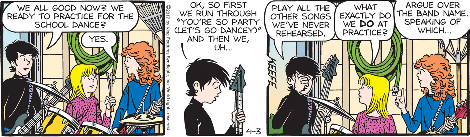 Font OCR: OKSO FIRST WE RUN THROUGH "YOU'RE SO PARTY CLET'S GO DANCEY)" AND THEN WEUH... WHAT ARGUE OVER WE ALL GOOD NOW? WE READY TO PRACTICE FOR THE SCHOOL DANCE? PLAY ALL THE OTHER SONGS EXACTLY DO THE BAND NAME. WE DO AT PRACTICE? WE'VE NEVER REHEARSED. SPEAKING OF WHICH... YES. 4-3 KEEFE Features SyndicateInc. World rights reserved OKSO FIRST WE RUN THROUGH "YOU'RE SO PARTY CLET'S GO DANCEY)" AND THEN WEUH... WHAT ARGUE OVER WE ALL GOOD NOW? WE READY TO PRACTICE FOR THE SCHOOL DANCE? PLAY ALL THE OTHER SONGS EXACTLY DO THE BAND NAME. WE DO AT PRACTICE? WE'VE NEVER REHEARSED. SPEAKING OF WHICH... YES. 4-3 KEEFE Features SyndicateInc. World rights reserved