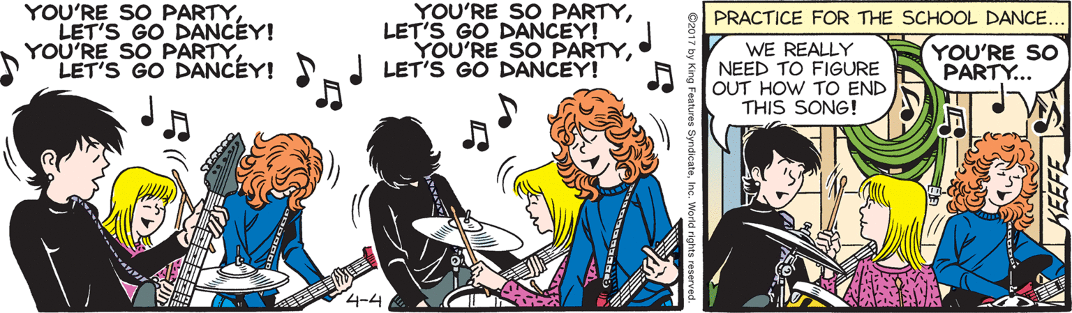 Guitar OCR: YOU'RE SO PARTYLET'S GO DANCEY! YOU'RE SO PARTYLET'S GO DANCEY! PRACTICE FOR THE SCHOOL DANCE... LET'S GO DANCEY! YOU'RE SO PARTYI LET'S GO DANCEY! WE REALLY NEED TO FIGURE OUT HOW TO END THIS SONG! YOU'RE SO PARTY... 4-4 ©2017 by King Features SyndicateInc. World rights reserved. YOU'RE SO PARTYYOU'RE SO PARTYLET'S GO DANCEY! YOU'RE SO PARTYLET'S GO DANCEY! PRACTICE FOR THE SCHOOL DANCE... LET'S GO DANCEY! YOU'RE SO PARTYI LET'S GO DANCEY! WE REALLY NEED TO FIGURE OUT HOW TO END THIS SONG! YOU'RE SO PARTY... 4-4 ©2017 by King Features SyndicateInc. World rights reserved.