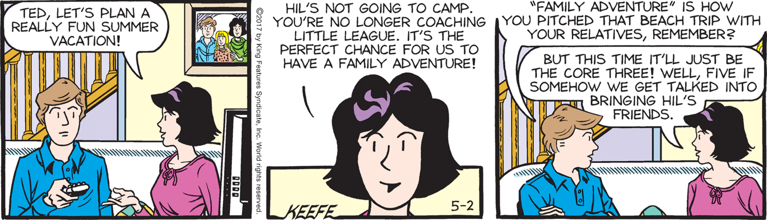 Cartoon OCR: TEDLET'S PLAN A REALLY FUN SUMMER VACATION! HIL'S NOT GOING TO CAMP. YOU'RE NO LONGER COACHING LITTLE LEAGUE. IT'S THE PERFECT CHANCE FOR US TO HAVE A FAMILY ADVENTURE! "FAMILY ADVENTURE" IS HOW YOU PITCHED THAT BEACH TRIP WITH YOUR RELATIVESREMEMBER? BUT THIS TIME IT'LL JUST BE THE CORE THREE! WELLFIVE IF SOMEHOW WE GET TALKED INTO TE BRINGING HIL'S FRIENDS. 5-2 KEEFE TEDLET'S PLAN A REALLY FUN SUMMER VACATION! HIL'S NOT GOING TO CAMP. YOU'RE NO LONGER COACHING LITTLE LEAGUE. IT'S THE PERFECT CHANCE FOR US TO HAVE A FAMILY ADVENTURE! "FAMILY ADVENTURE" IS HOW YOU PITCHED THAT BEACH TRIP WITH YOUR RELATIVESREMEMBER? BUT THIS TIME IT'LL JUST BE THE CORE THREE! WELLFIVE IF SOMEHOW WE GET TALKED INTO TE BRINGING HIL'S FRIENDS. 5-2 KEEFE
