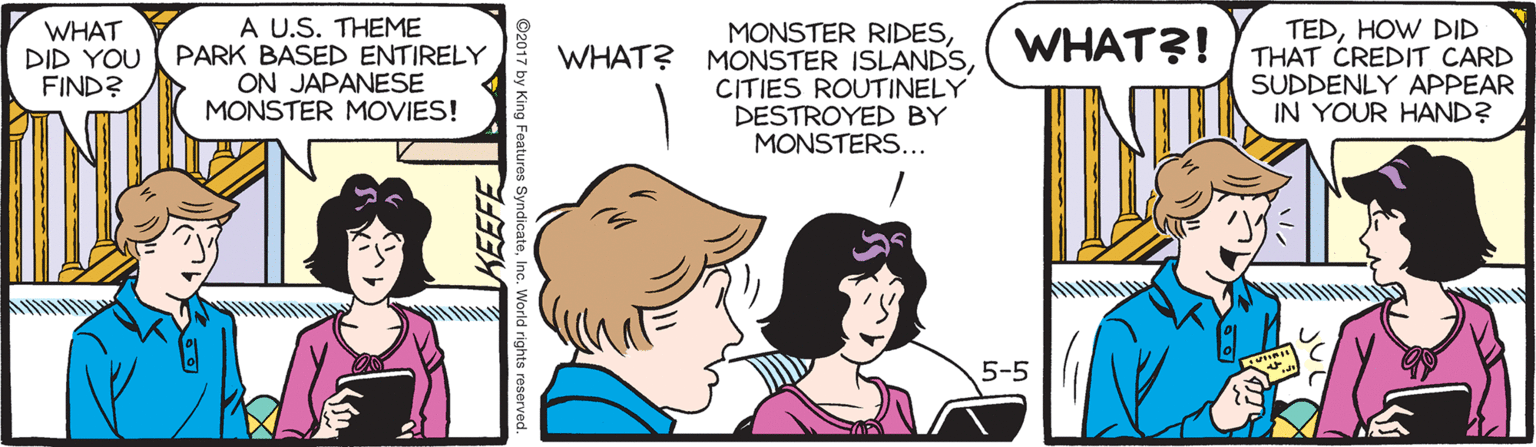 Happy OCR: WHAT DID YOU FIND? A U.S. THEME PARK BASED ENTIRELY ON JAPANESE MONSTER MOVIES! MONSTER RIDESCITIES ROUTINELY DESTROYED BY MONSTERS... TEDHOW DID THAT CREDIT CARD SUDDENLY APPEAR IN YOUR HAND? WHAT?! 5-5 WHAT DID YOU FIND? A U.S. THEME PARK BASED ENTIRELY ON JAPANESE MONSTER MOVIES! MONSTER RIDESWHAT? MONSTER ISLANDSCITIES ROUTINELY DESTROYED BY MONSTERS... TEDHOW DID THAT CREDIT CARD SUDDENLY APPEAR IN YOUR HAND? WHAT?! 5-5