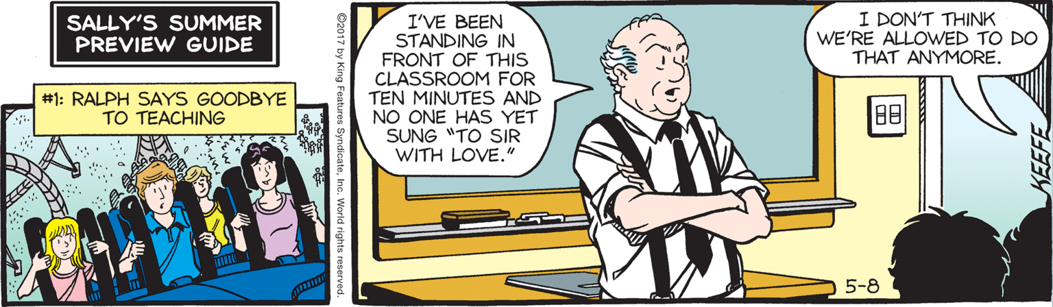 Window OCR: I DON'T THINK WE'RE ALLOWED TO DO THAT ANYMORE. I'VE BEEN STANDING IN FRONT OF THIS CLASSROOM FOR TEN MINUTES AND NO ONE HAS YET SUNG "TO SIR WITH LOVE." SALLY'S SUMMER PREVIEW GUIDE #1: RALPH SAYS GOODBYE TO TEACHING 88 5-8 KEEFE ©2017 by King F I DON'T THINK WE'RE ALLOWED TO DO THAT ANYMORE. I'VE BEEN STANDING IN FRONT OF THIS CLASSROOM FOR TEN MINUTES AND NO ONE HAS YET SUNG "TO SIR WITH LOVE." SALLY'S SUMMER PREVIEW GUIDE #1: RALPH SAYS GOODBYE TO TEACHING 88 5-8 KEEFE ©2017 by King F
