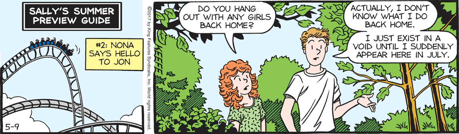 Adaptation OCR: SALLY'S SUMMER PREVIEW GUIDE DO YOU HANG OUT WITH ANY GIRLS BACK HOME? ACTUALLYI DON'T KNOW WHAT I DO BACK HOME. #2: NONA SAYS HELLO TO JON I JUST EXIST IN A VOID UNTIL I SUDDENLY APPEAR HERE IN JULY. 5-9 ©2017 by King Features SyndicateInc. SALLY'S SUMMER PREVIEW GUIDE DO YOU HANG OUT WITH ANY GIRLS BACK HOME? ACTUALLYI DON'T KNOW WHAT I DO BACK HOME. #2: NONA SAYS HELLO TO JON I JUST EXIST IN A VOID UNTIL I SUDDENLY APPEAR HERE IN JULY. 5-9 ©2017 by King Features Syndicate