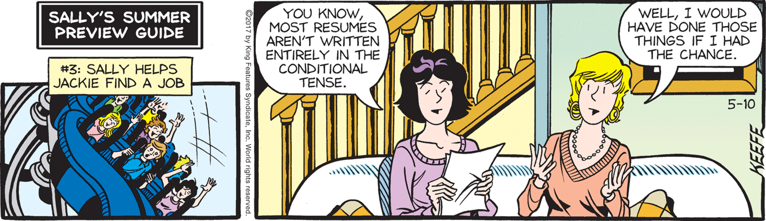 Comics OCR: YOU KNOWMOST RESUMES AREN'T WRITTEN ENTIRELY IN THE CONDITIONAL TENSE. WELLI WOULD HAVE DONE THOSE THINGS IF I HAD THE CHANCE. SALLY'S SUMMER PREVIEW GUIDE #3: SALLY HELPS JACKIE FINDA JOB 5-10 ©2017 by King Features SyndicateInc. World rights rese KEEFE YOU KNOWMOST RESUMES AREN'T WRITTEN ENTIRELY IN THE CONDITIONAL TENSE. WELLI WOULD HAVE DONE THOSE THINGS IF I HAD THE CHANCE. SALLY'S SUMMER PREVIEW GUIDE #3: SALLY HELPS JACKIE FINDA JOB 5-10 ©2017 by King Features SyndicateInc. World rights rese KEEFE