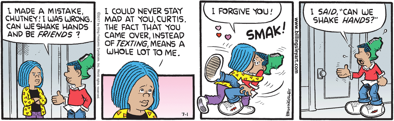 Font OCR: I MADE A MISTAKECHUTNEY! I WAS WRONG. CAN WE SHAKE HANDS AND BE FRIENDS ? I COULD NEVER STAY MAD AT YOUCURTIS. THE FACT THAT YOU CAME OVERINSTEAD OF TEXTINGMEANS A WHOLE LOT TO ME. I FORGIVE YOU! I SAID"CAN WE SHAKE HANDS?" SMAK! 7-1 www.billingsleyart.com BIHINGSLET I MADE A MISTAKECHUTNEY! I WAS WRONG. CAN WE SHAKE HANDS AND BE FRIENDS ? I COULD NEVER STAY MAD AT YOUCURTIS. THE FACT THAT YOU CAME OVERINSTEAD OF TEXTINGMEANS A WHOLE LOT TO ME. I FORGIVE YOU! I SAID"CAN WE SHAKE HANDS?" SMAK! 7-1 www.billingsleyart.com BIHINGSLET