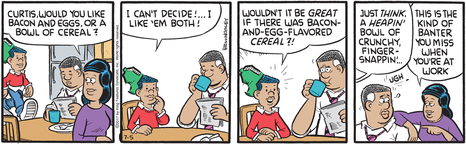 Sharing OCR: WOULDN'T IT BE GREAT IF THERE WAS BACON- AND-EGG-FLAVORED CEREAL ?! JUST THINKTHIS IS THE KIND OF BANTER YOU MISS WHEN YOU'RE AT WORK CURTISWOULD YOU LIKE BACON AND EGGSOR A BOWL OF CEREAL ? I CAN'T DECIDE !.. I LIKE 'EM BOTH! A HEAPIN' BOWL OF CRUNCHYFINGER- SNAPPIN. UGH 7-5 WOULDN'T IT BE GREAT IF THERE WAS BACON- AND-EGG-FLAVORED CEREAL ?! JUST THINKTHIS IS THE KIND OF BANTER YOU MISS WHEN YOU'RE AT WORK CURTISWOULD YOU LIKE BACON AND EGGSOR A BOWL OF CEREAL ? I CAN'T DECIDE !.. I LIKE 'EM BOTH! A HEAPIN' BOWL OF CRUNCHYFINGER- SNAPPIN. UGH 7-5