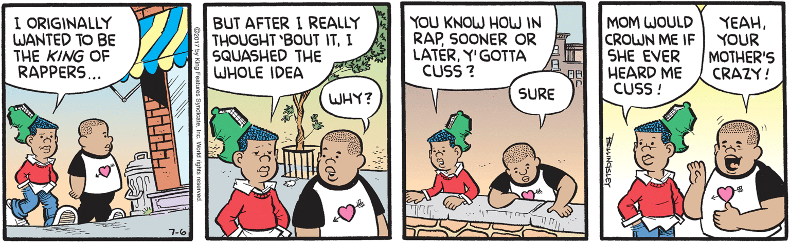 Cartoon OCR: I ORIGINALLY WANTED TO BE THE KING OF RAPPERS... BUT AFTER I REALLY THOUGHT 'BOUT ITI SQUASHED THE WHOLE IDEA YOU KNOW HOW IN RAPSOONER OR LATERY'GOTTA CUSS ? MOM WOULD CROWN ME IF SHE EVER HEARD ME CUSS ! YEAHYOUR MOTHER'S CRAZY! WHY? SURE 7-6 BEILLINGSLEY I ORIGINALLY WANTED TO BE THE KING OF RAPPERS... BUT AFTER I REALLY THOUGHT 'BOUT ITI SQUASHED THE WHOLE IDEA YOU KNOW HOW IN RAPSOONER OR LATERY'GOTTA CUSS ? MOM WOULD CROWN ME IF SHE EVER HEARD ME CUSS ! YEAHYOUR MOTHER'S CRAZY! WHY? SURE 7-6 BEILLINGSLEY