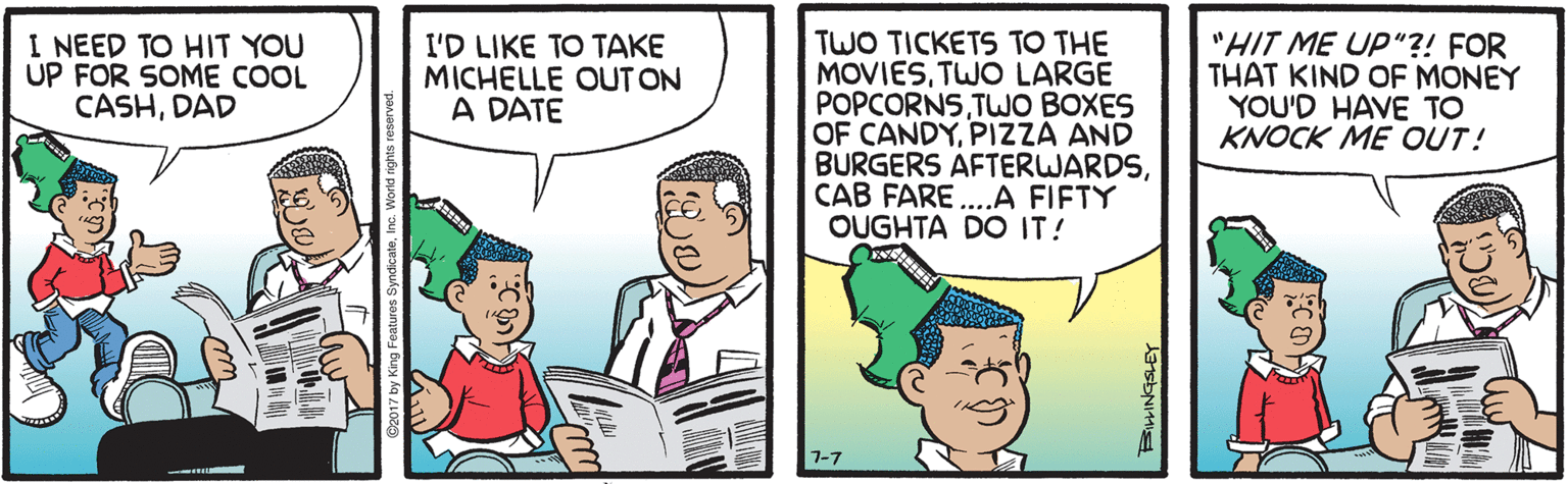 Cartoon OCR: I NEED TO HIT YOU UP FOR SOME COOL CASHDAD TWO TICKETS TO THE MOVIESTWO LARGE POPCORNSTWO BOXES OF CANDYPIZZA AND BURGERS AFTERWARDSCAB FARE ...A FIFTY OUGHTA DO IT! "HIT ME UP"?! FOR THAT KIND OF MONEY YOU'D HAVE TO KNOCK ME OUT! I'D LIKE TO TAKE MICHELLE OUT ON A DATE 7-7 I NEED TO HIT YOU UP FOR SOME COOL CASHDAD TWO TICKETS TO THE MOVIESTWO LARGE POPCORNSTWO BOXES OF CANDYPIZZA AND BURGERS AFTERWARDSCAB FARE ...A FIFTY OUGHTA DO IT! "HIT ME UP"?! FOR THAT KIND OF MONEY YOU'D HAVE TO KNOCK ME OUT! I'D LIKE TO TAKE MICHELLE OUT ON A DATE 7-7