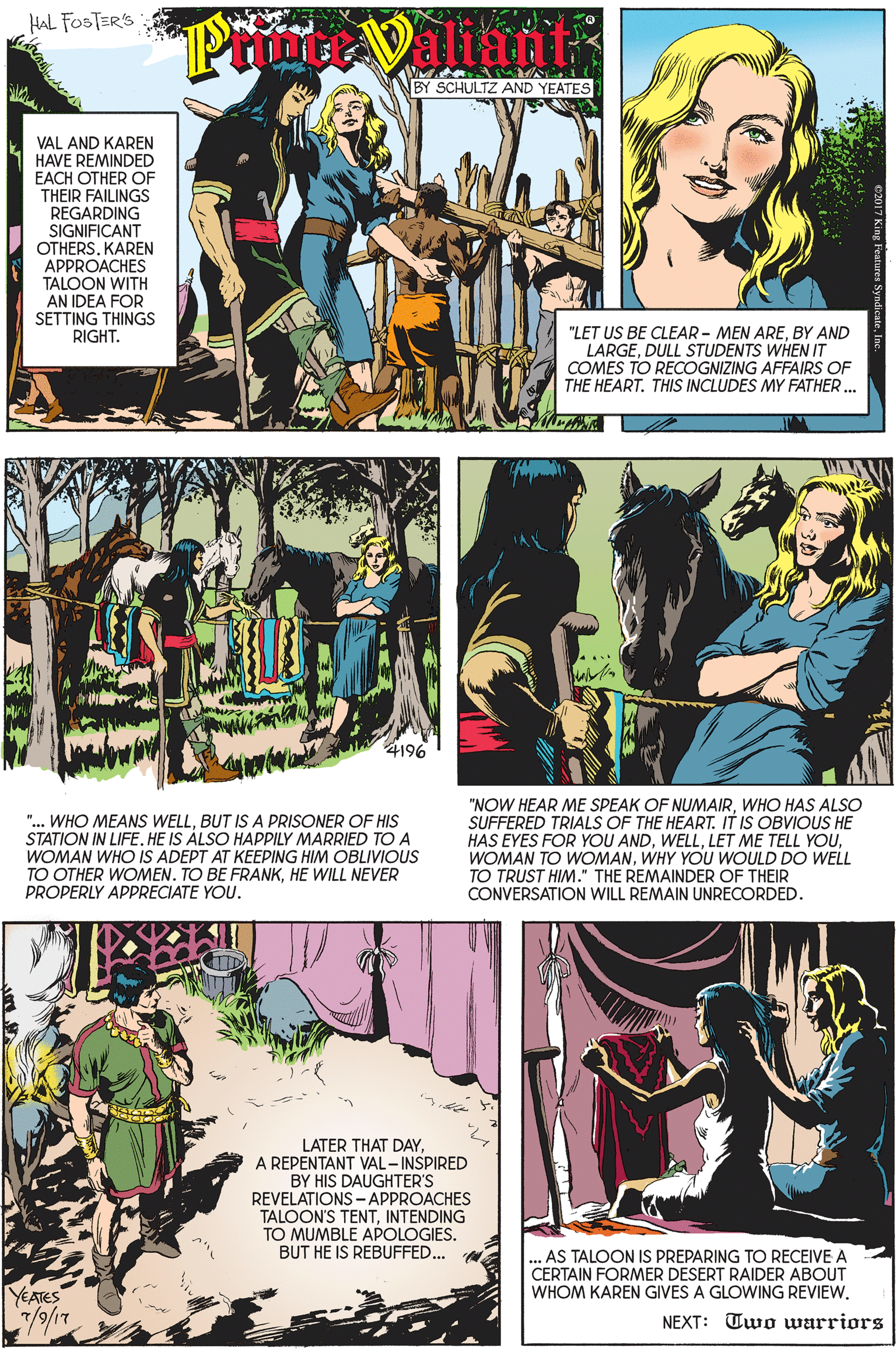 Art OCR: HAL FOSTERS S ? BY SCHULTZ AND YEATES VAL AND KAREN HAVE REMINDED EACH OTHER OF THEIR FAILINGS REGARDING SIGNIFICANT OTHERSKAREN APPROACHES TALOON WITH AN IDEA FOR SETTING THINGS RIGHT. "LET US BE CLEAR - MEN AREBY AND LARGEDULL STUDENTS WHEN IT COMES TO RECOGNIZING AFFAIRS OF THE HEART. THIS INCLUDES MY FATHER. 4196 "... WHO MEANS WELLBUT ISA PRISONER OF HIS STATION IN LIFE. HE IS ÁLSO HAPPILY MARRIED TO A WOMAN WHO IS ADEPT AT KEEPING HIM OBLIVIOUS TO OTHER WOMEN. TO BE FRANKHE WILL NEVER PROPERLY APPRECIATE YOU. "NOW HEAR ME SPEAK OF NUMAIRWHO HAS ALSO SUFFERED TRIALS OF THE HEART. IT IS OBVIOUS HE HAS EYES FOR YOU ANDWHY YOU WOULD DO WELL TO TRUST HIM." THE REMAINDER OF THEIR CONVERSATION WILL REMAIN UNRECORDED. LATER THAT DAY. A REPENTANT VAL-INSPIRED BY HIS DAUGHTER'S REVELATIONS - APPROACHES TALOON'S TENTINTENDING TO MUMBLE APOLOGIES. BUT HE IS REBUFFED... AS TALOON IS PREPARING TO RECEIVE A CERTAIN FORMER DESERT RAIDER ABOUT WHOM KAREN GIVES A GLOWING REVIEW. YEATES NEXT: Two warriors HAL FOSTERS S ? BY SCHULTZ AND YEATES VAL AND KAREN HAVE REMINDED EACH OTHER OF THEIR FAILINGS REGARDING SIGNIFICANT OTHERSKAREN APPROACHES TALOON WITH AN IDEA FOR SETTING THINGS RIGHT. "LET US BE CLEAR - MEN AREBY AND LARGEDULL STUDENTS WHEN IT COMES TO RECOGNIZING AFFAIRS OF THE HEART. THIS INCLUDES MY FATHER. 4196 "... WHO MEANS WELLBUT ISA PRISONER OF HIS STATION IN LIFE. HE IS ÁLSO HAPPILY MARRIED TO A WOMAN WHO IS ADEPT AT KEEPING HIM OBLIVIOUS TO OTHER WOMEN. TO BE FRANKHE WILL NEVER PROPERLY APPRECIATE YOU. "NOW HEAR ME SPEAK OF NUMAIRWHO HAS ALSO SUFFERED TRIALS OF THE HEART. IT IS OBVIOUS HE HAS EYES FOR YOU ANDLET ME TELL YOUWOMAN TO WOMANWHY YOU WOULD DO WELL TO TRUST HIM." THE REMAINDER OF THEIR CONVERSATION WILL REMAIN UNRECORDED. LATER THAT DAY. A REPENTANT VAL-INSPIRED BY HIS DAUGHTER'S REVELATIONS - APPROACHES TALOON'S TENTINTENDING TO MUMBLE APOLOGIES. BUT HE IS REBUFFED... AS TALOON IS PREPARING TO RECEIVE A CERTAIN FORMER DESERT RAIDER ABOUT WHOM KAREN GIVES A GLOWING REVIEW. YEATES NEXT: Two warriors