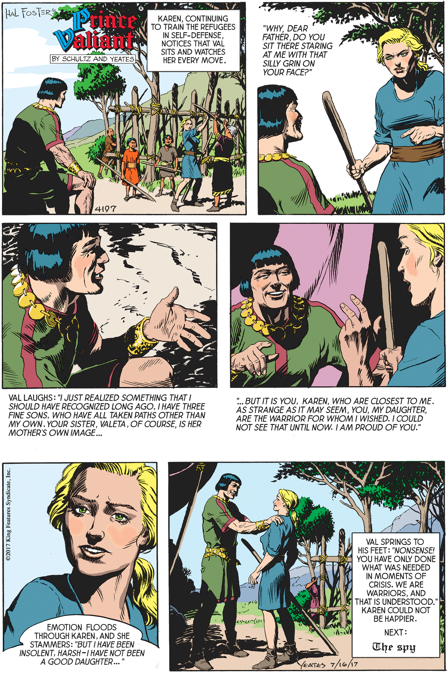 Organism OCR: HAL FOSTERS Printe Valin KARENCONTINUING TO TRAIN THE REFUGEES IN SELF-DEFENSENOTICES THAT VAL SITS AND WATCHES HER EVERY MOVE. "WHYDEAR FATHÉRDO YOU SIT THERE STARING AT ME WITH THAT SILLY GRIN ON YOUR FACE?" BY SCHULTZ AND YEATES 4197 VAL LAUGHS: "/ JUST REALIZED SOMETHING THATI SHOULD HAVE RECOGNIZED LONG AGO. I HAVE THREE FINE SONSWHO HAVE ALL TAKEN PATHS OTHER THAN MY OWN. YOUR SISTERIS HER MOTHER'S OWN IMAGE.. . BUT IT IS YOUWHO ARE CLOSEST TO ME. AS STRANGE AS IT MAY SEEMARE THE WARRIOR FOR WHOM I WISHED. I COULD NOT SEE THAT UNTIL NOW. I AM PROUD OF YOU." VAL SPRINGS TO HIS FEET: "NONSENSE! YOU HAVE ONLY DONE WHAT WAS NEEDED IN MOMENTS OF CRISIS. WE ARE WARRIORSAND THAT IS UNDERSTOOD." KAREN COULD NOT BE HAPPIER. EMOTION FLOODS THROUGH KARENAND SHE STAMMERS: "BUT I HAVE BEEN INSOLENTHARSH-I HAVE NOT BEEN A GOOD DAUGHTER." NEXT: The spy YEATES 7/16/17 ©2017 King Features SyndicateInc. HAL FOSTERS Printe Valin KARENCONTINUING TO TRAIN THE REFUGEES IN SELF-DEFENSENOTICES THAT VAL SITS AND WATCHES HER EVERY MOVE. "WHYDEAR FATHÉRDO YOU SIT THERE STARING AT ME WITH THAT SILLY GRIN ON YOUR FACE?" BY SCHULTZ AND YEATES 4197 VAL LAUGHS: "/ JUST REALIZED SOMETHING THATI SHOULD HAVE RECOGNIZED LONG AGO. I HAVE THREE FINE SONSWHO HAVE ALL TAKEN PATHS OTHER THAN MY OWN. YOUR SISTEROF COURSEIS HER MOTHER'S OWN IMAGE.. . BUT IT IS YOUWHO ARE CLOSEST TO ME. AS STRANGE AS IT MAY SEEMMY DAUGHTERARE THE WARRIOR FOR WHOM I WISHED. I COULD NOT SEE THAT UNTIL NOW. I AM PROUD OF YOU." VAL SPRINGS TO HIS FEET: "NONSENSE! YOU HAVE ONLY DONE WHAT WAS NEEDED IN MOMENTS OF CRISIS. WE ARE WARRIORSAND THAT IS UNDERSTOOD." KAREN COULD NOT BE HAPPIER. EMOTION FLOODS THROUGH KARENAND SHE STAMMERS: "BUT I HAVE BEEN INSOLENTHARSH-I HAVE NOT BEEN A GOOD DAUGHTER." NEXT: The spy YEATES 7/16/17 ©2017 King Features Syndicate
