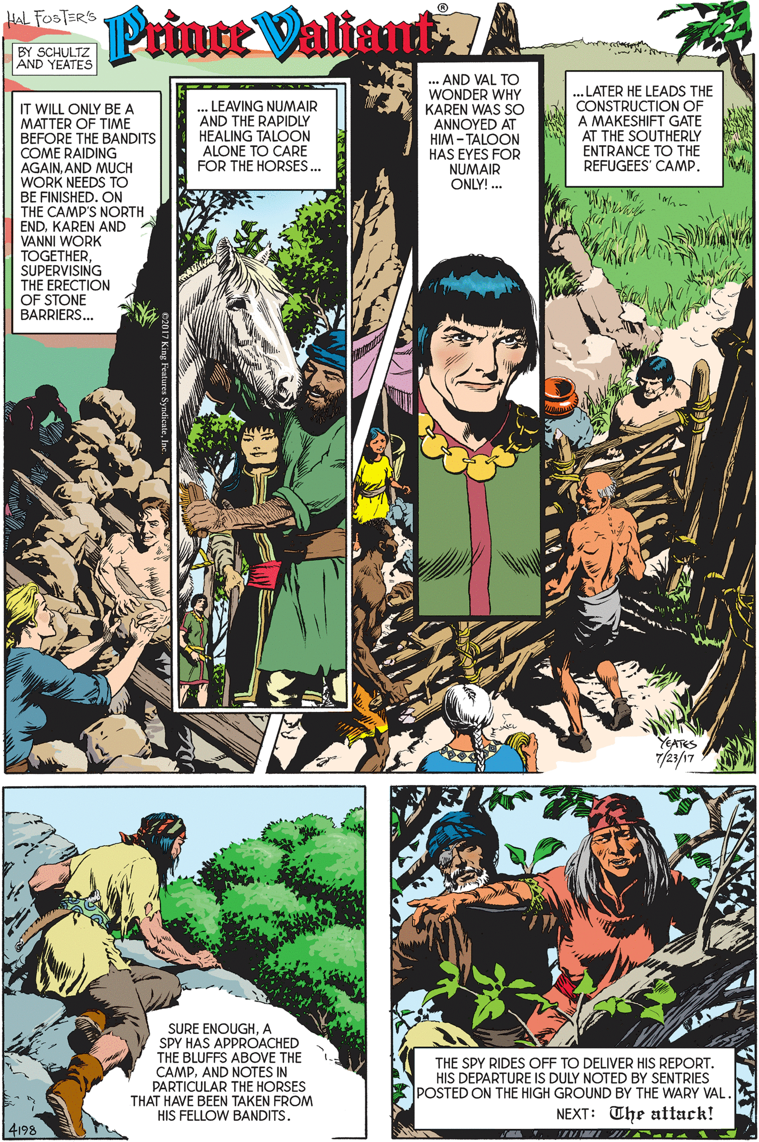Terrestrial plant OCR: HAL FOSTER'S Prince Valtant7 BY SCHULTZ AND YEATES LEAVING NUMAIR AND THE RAPIDLY HEALING TALOON ALONE TO CARE FOR THE HORSES.. AND VAL TO WONDER WHY KAREN WAS SO ANNOYED AT HIM - TALOON HAS EYES FOR NUMAIR ONLY! .. .. LATER HE LEADS THE CONSTRUCTION OF A MAKESHIFT GATE AT THE SOUTHERLY ENTRANCE TO THE REFUGEES' CAMP. IT WILL ONLY BE A MATTER OF TIME BEFORE THE BANDITS COME RAIDING AGAINAND MUCH WORK NEEDS TO BE FINISHED. ON THE CAMP'S NORTH ENDKAREN AND A VANNI WORK TOGETHERSUPERVISING THE ERECTION OF STONE BARRIERS. YEATES 7/23/17 SURE ENOUGHA SPY HAS APPROACHED THE BLUFFS ABOVE THE CAMPAND NOTES IN PARTICULAR THE HORSES THAT HAVE BEEN TAKEN FROM HIS FELLOW BANDITS. THE SPY RIDES OFF TO DELIVER HIS REPORTHIS DEPARTURE IS DULY NOTED BY SENTRIES POSTED ON THE HIGH GROUND BY THE WARY VAL. NEXT: The attack! 4198 HAL FOSTER'S Prince Valtant7 BY SCHULTZ AND YEATES LEAVING NUMAIR AND THE RAPIDLY HEALING TALOON ALONE TO CARE FOR THE HORSES.. AND VAL TO WONDER WHY KAREN WAS SO ANNOYED AT HIM - TALOON HAS EYES FOR NUMAIR ONLY! .. .. LATER HE LEADS THE CONSTRUCTION OF A MAKESHIFT GATE AT THE SOUTHERLY ENTRANCE TO THE REFUGEES' CAMP. IT WILL ONLY BE A MATTER OF TIME BEFORE THE BANDITS COME RAIDING AGAINAND MUCH WORK NEEDS TO BE FINISHED. ON THE CAMP'S NORTH ENDKAREN AND A VANNI WORK TOGETHERSUPERVISING THE ERECTION OF STONE BARRIERS. YEATES 7/23/17 SURE ENOUGHA SPY HAS APPROACHED THE BLUFFS ABOVE THE CAMPAND NOTES IN PARTICULAR THE HORSES THAT HAVE BEEN TAKEN FROM HIS FELLOW BANDITS. THE SPY RIDES OFF TO DELIVER HIS REPORTHIS DEPARTURE IS DULY NOTED BY SENTRIES POSTED ON THE HIGH GROUND BY THE WARY VAL. NEXT: The attack! 4198
