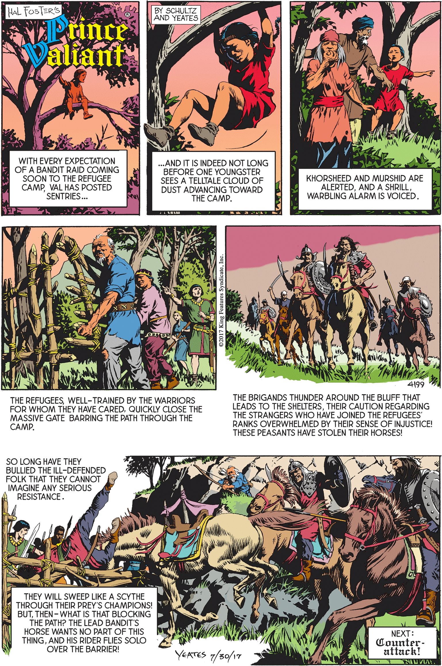 Font OCR: HAL FOSTER'S BY SCHULTZ AND YEATES Prince Valiant WITH EVERY EXPECTATION OF A BANDIT RAID COMING SOON TO THE REFUGEE CAMPVAL HAS POSTED SENTRIES. .AND IT IS INDEED NOT LONG BEFORE ONE YOUNGSTER SEES A TELLTALE CLOUD OF DUST ADVANCING TOWARD THE CAMP. KHORSHEED AND MURSHID ARE ALERTEDWARBLING ALARM IS VOICED. 4199 THE BRIGANDS THUNDER AROUND THE BLUFF THAT LEADS TO THE SHELTERSTHEIR CAUTION REGARDING THE STRANGERS WHO HAVE JOINED THE REFUGEES' RANKS OVERWHELMED BY THEIR SENSE OF INJUSTICE! THESE PEASANTS HAVE STOLEN THEIR HORSES! THE REFUGEESWELL-TRAINED BY THE WARRIORS FOR WHOM THEY HAVE CARED. QUICKLY CLOSE THE MASSIVE GATE BARRING THE PATH THROUGH THE CAMP. SO LONG HAVE THEY BULLIED THE ILL-DEFENDED FOLK THAT THEY CANNOT IMAGINE ANY SERIOUS RESISTANCE. THEY WILL SWEEP LIKE A SCYTHE THROUGH THEIR PREY'S CHAMPIONS! BUTTHEN - WHAT IS THAT BLOCKING THE PATH? THE LEAD BANDIT'S HORSE WANTS NO PART OF THIS THINGAND HIS RIDER FLIES SOLO OVER THE BARRIER! NEXT: Counter- attack! YEATES 7/30/17 HAL FOSTER'S BY SCHULTZ AND YEATES Prince Valiant WITH EVERY EXPECTATION OF A BANDIT RAID COMING SOON TO THE REFUGEE CAMPVAL HAS POSTED SENTRIES. .AND IT IS INDEED NOT LONG BEFORE ONE YOUNGSTER SEES A TELLTALE CLOUD OF DUST ADVANCING TOWARD THE CAMP. KHORSHEED AND MURSHID ARE ALERTEDAND A SHRILLWARBLING ALARM IS VOICED. 4199 THE BRIGANDS THUNDER AROUND THE BLUFF THAT LEADS TO THE SHELTERSTHEIR CAUTION REGARDING THE STRANGERS WHO HAVE JOINED THE REFUGEES' RANKS OVERWHELMED BY THEIR SENSE OF INJUSTICE! THESE PEASANTS HAVE STOLEN THEIR HORSES! THE REFUGEESWELL-TRAINED BY THE WARRIORS FOR WHOM THEY HAVE CARED. QUICKLY CLOSE THE MASSIVE GATE BARRING THE PATH THROUGH THE CAMP. SO LONG HAVE THEY BULLIED THE ILL-DEFENDED FOLK THAT THEY CANNOT IMAGINE ANY SERIOUS RESISTANCE. THEY WILL SWEEP LIKE A SCYTHE THROUGH THEIR PREY'S CHAMPIONS! BUTTHEN - WHAT IS THAT BLOCKING THE PATH? THE LEAD BANDIT'S HORSE WANTS NO PART OF THIS THINGAND HIS RIDER FLIES SOLO OVER THE BARRIER! NEXT: Counter- attack! YEATES 7/30/17