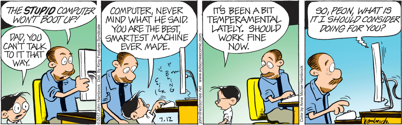 Line OCR: IT'S BEEN A BIT TEMPERAMENTAL LATELY. SHOULD WORK FINE NOW. S0WHAT IS ITI SHOULD CONSIDER DOING FOR YOU? THE STUPID COMPUTER WONT BOOT UP! COMPUTERNEVER MIND WHAT HE SAID. YOU ARE THE BESTSMARTEST MACHINE EVER MADE. DADYOU CAN'T TALK TO IT THAT WAY. 1.12 john@edisonle ww.edisonleecomic IT'S BEEN A BIT TEMPERAMENTAL LATELY. SHOULD WORK FINE NOW. S0WHAT IS ITI SHOULD CONSIDER DOING FOR YOU? THE STUPID COMPUTER WONT BOOT UP! COMPUTERNEVER MIND WHAT HE SAID. YOU ARE THE BESTSMARTEST MACHINE EVER MADE. DADYOU CAN'T TALK TO IT THAT WAY. 1.12 john@edisonle ww.edisonleecomic