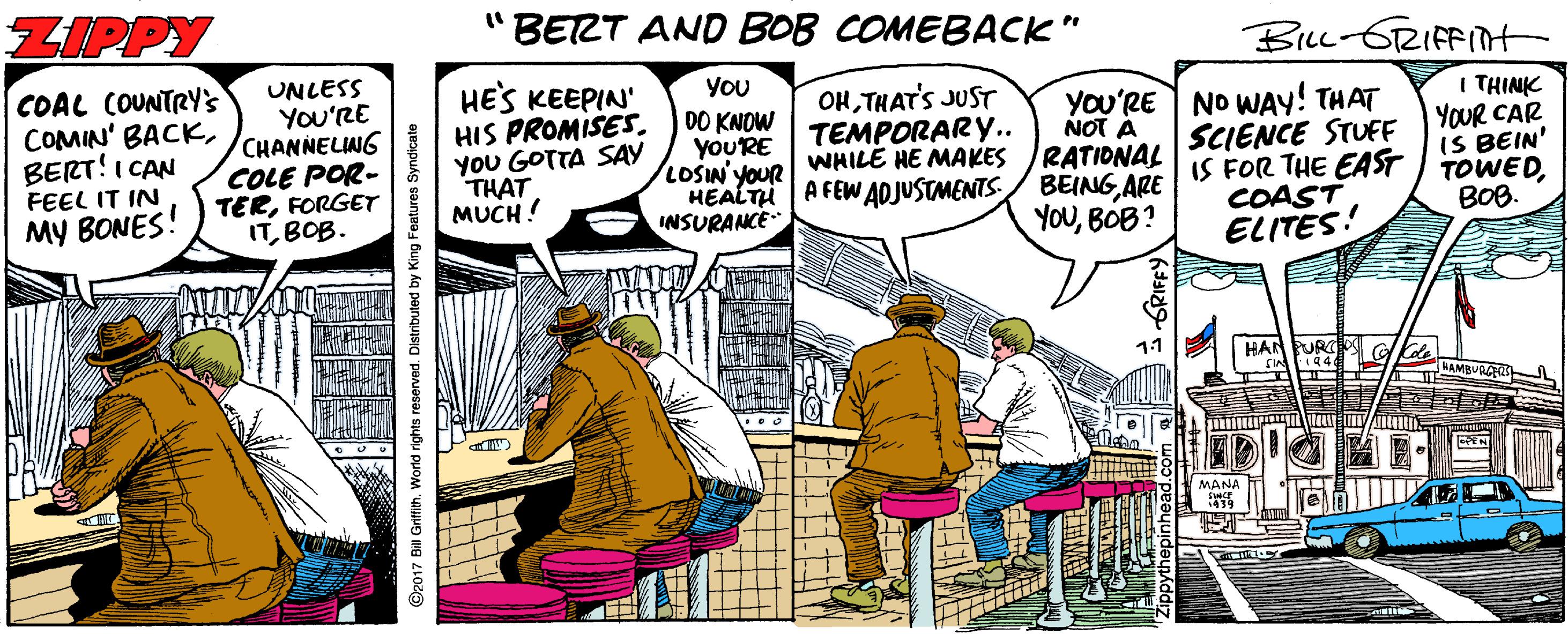 Illustration OCR: ZIPPY BERT AND BOB COMEBACK" BLL-6RIFFInt COAL COUNTRY'S COMIN' BACKBERT!I CAN FEEL IT IN MY BONES! ) TERFORGET UNLESS YOU'RE CHANNELING COLE POR- HES KEEPIN HIS PROMISESYOU GOTTA SAY THAT MUCH! You DO KNOW yoU'RE LOSIN' YOUR HEALTH A FEW ADJUSTMENTS/ BEINGARE INSURANCE OHTHAT'S JUST TEMPORARY.. WHILE HE MAKES You'RE NO WAY! THAT NOT Á SCIENCE STUFF IS FOR THE EAST I TOWEDCOAST ELITES! I THINK YOUR CAR IS BEIN' RATIONAL ITBOB. YOUBOB? BOB. 11 HAN MANA ©2017 Bill Grifih. World rights reserved. Distributed by King Features Syndicate ZIPPY BERT AND BOB COMEBACK" BLL-6RIFFInt COAL COUNTRY'S COMIN' BACKBERT!I CAN FEEL IT IN MY BONES! ) TERFORGET UNLESS YOU'RE CHANNELING COLE POR- HES KEEPIN HIS PROMISESYOU GOTTA SAY THAT MUCH! You DO KNOW yoU'RE LOSIN' YOUR HEALTH A FEW ADJUSTMENTS/ BEINGARE INSURANCE OHTHAT'S JUST TEMPORARY.. WHILE HE MAKES You'RE NO WAY! THAT NOT Á SCIENCE STUFF IS FOR THE EAST I TOWEDCOAST ELITES! I THINK YOUR CAR IS BEIN' RATIONAL ITBOB. YOUBOB? BOB. 11 HAN MANA ©2017 Bill Grifih. World rights reserved. Distributed by King Features Syndicate