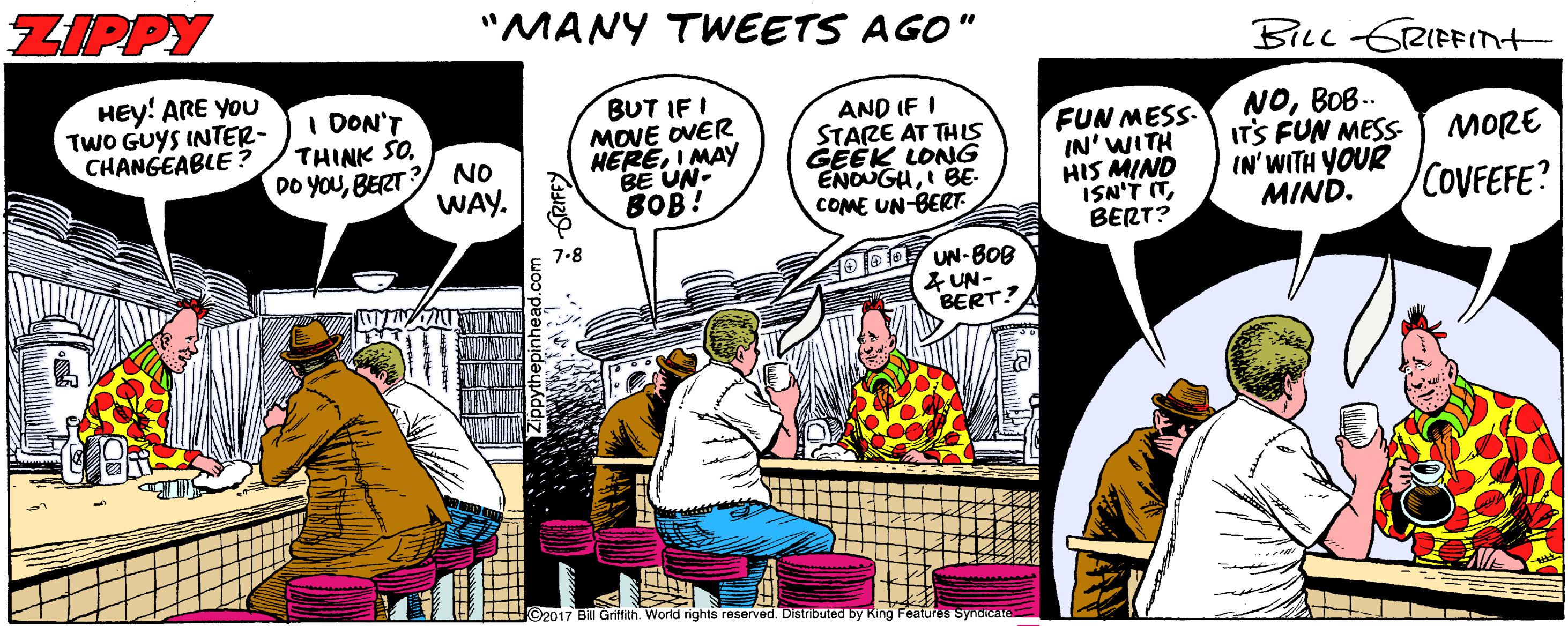 Fictional character OCR: ZIPPY "MANY TWEETS AGO" BILL GRIFFInt HEy! ARE YOU TwO GUYS INTER- CHANGEABLE? I DON'T THINK SOBERT BUT IF I MOVE OVER HEREI MAY BE UN- BOB! AND IF I STARE AT THIS GEEK LONG ENOUGHI BE- COME UN-BERT FUN MESS- IN' WITH HIS MIND ISN'T ITBERT? NOBOB.. IT'S FUN MESS IN' WITH YOUR MIND. MORE NO WAY. COVFEFE? 7-8 40 D UN-BOB 4 UN- BERT? ©2017 Bill Griffith. World rights reserved. Distributed by ZIPPY "MANY TWEETS AGO" BILL GRIFFInt HEy! ARE YOU TwO GUYS INTER- CHANGEABLE? I DON'T THINK SODO YOUBERT BUT IF I MOVE OVER HEREI MAY BE UN- BOB! AND IF I STARE AT THIS GEEK LONG ENOUGHI BE- COME UN-BERT FUN MESS- IN' WITH HIS MIND ISN'T ITBERT? NOBOB.. IT'S FUN MESS IN' WITH YOUR MIND. MORE NO WAY. COVFEFE? 7-8 40 D UN-BOB 4 UN- BERT? ©2017 Bill Griffith. World rights reserved. Distributed by