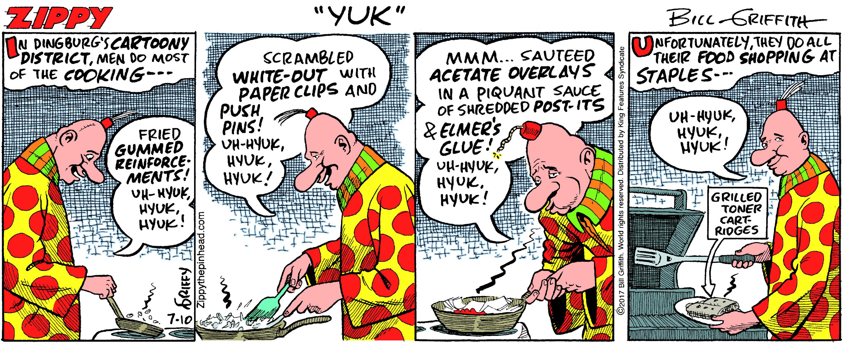 Illustration OCR: ZIPPY nN DING BURG'SCARTOONY DISTRICTMEN DO MOST oF THE COOKING--- "YUK" Bicc GRIFFITH UNFORTUNATELYTHEY DO ALL THEIR FOOD SHOPPING AT STAPLES-- SCRAMBLED WHITE-DUT WITH PAPER CLIPS AND PUSH PINS! UH-HYUKHYUK! MMM... SAUTEED ACETATE OVERLAYS IN A PIQUANT SAUCE OF SHREDDED POST-ITS UH-HYUKHYUK! FRIED GUMMED REINFORCE: MENTS! UH- HYUK HYUK. HYUK! & ELMER'S GLUE! UH-HYUKHYUK! PGRILLED TONER CART- RIDGES 7-10 ZIPPY nN DING BURG'SCARTOONY DISTRICTMEN DO MOST oF THE COOKING--- "YUK" Bicc GRIFFITH UNFORTUNATELYTHEY DO ALL THEIR FOOD SHOPPING AT STAPLES-- SCRAMBLED WHITE-DUT WITH PAPER CLIPS AND PUSH PINS! UH-HYUKHYUK! MMM... SAUTEED ACETATE OVERLAYS IN A PIQUANT SAUCE OF SHREDDED POST-ITS UH-HYUKHYUK! FRIED GUMMED REINFORCE: MENTS! UH- HYUK HYUK. HYUK! & ELMER'S GLUE! UH-HYUKHYUK! PGRILLED TONER CART- RIDGES 7-10