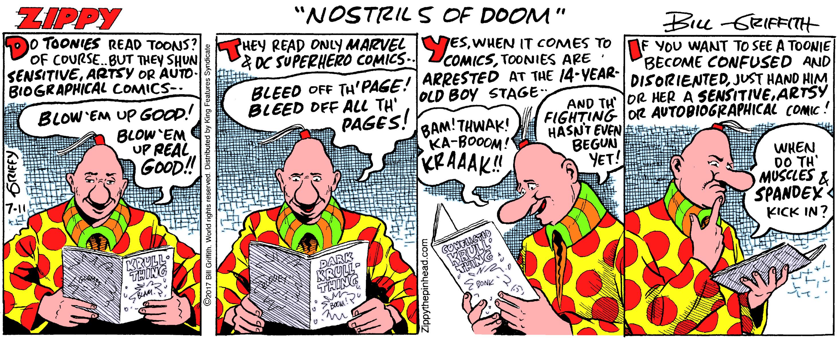 Humour OCR: ZIPPY "NOSTRIL S OF DOOM" %3D 0 TOONIES READ TOONS? OF COURSE..BUT THEY SHUN SENSITIVEARTSY OR AUTO- BIOGRAPHICAL COMICS-- Bru -GRIFFITH &DC SUPERHER0 COMICS-. ESWHEN IT COMES TO DE YOU WANT TO SEE A TOONIE COMICSTOONIES ARE BLEED OFF TH'PAGE! ARRESTED AT THE 14-YEAR- BLEED DFF ALL TH' BECOME COFUSED AND DISORIENTEDJUST HAND HIM OLD BOY STAGEBLOW EM UP GOOD! BLOW'EM UP REAL. GOOD! AND TH OR HER A SENSITIVEARTSY FIGHTING OR AUTOBIOGRAPHICAL COMIC ! HASNT EVENlaenttt BEGUN YET! PAGES! BAM!THWAK! KA-BOOOM! KRAAAK! WHEN DO TH' MUSCLES & SPANDEX 7-10 KRULL. PARR KRULLO GRIFFY ZIPPY "NOSTRIL S OF DOOM" %3D 0 TOONIES READ TOONS? OF COURSE..BUT THEY SHUN SENSITIVEARTSY OR AUTO- BIOGRAPHICAL COMICS-- Bru -GRIFFITH &DC SUPERHER0 COMICS-. ESWHEN IT COMES TO DE YOU WANT TO SEE A TOONIE COMICSTOONIES ARE BLEED OFF TH'PAGE! ARRESTED AT THE 14-YEAR- BLEED DFF ALL TH' BECOME COFUSED AND DISORIENTEDJUST HAND HIM OLD BOY STAGEBLOW EM UP GOOD! BLOW'EM UP REAL. GOOD! AND TH OR HER A SENSITIVEARTSY FIGHTING OR AUTOBIOGRAPHICAL COMIC ! HASNT EVENlaenttt BEGUN YET! PAGES! BAM!THWAK! KA-BOOOM! KRAAAK! WHEN DO TH' MUSCLES & SPANDEX 7-10 KRULL. PARR KRULLO GRIFFY