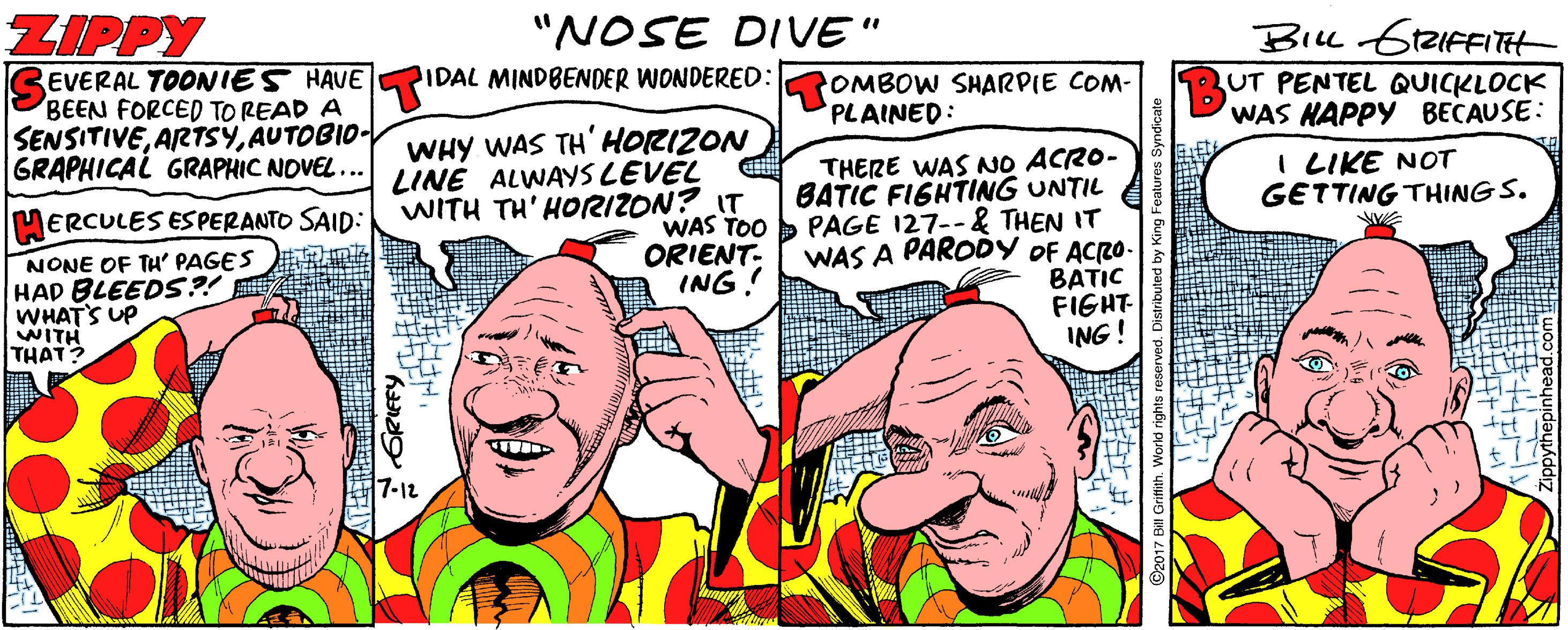 Mammal OCR: ZIPPY "NOSE DIVE" EVERAL TOONIES HAVE BEEN FORCED TO READ A SENSITIVEAUTOBIO- GRAPHICAL GRAPHIC NOVEL ... Bil 6tZIFFITt UT PENTEL QUICKLOCK WAS HAPPY BECAUSE: IDAL MINDBENDER WONDERED: OMBOW SHARPIE COM- PLAINED: WHY WAS TH'HORIZON LINE ALWAYS LEVEL WITH TH' HORIZON? IT THERE WAS NO ACRO- BATIC FIGHTING UNTIL PAGE 127--& THEN IT WAS A PARODY OF ACRO- BATIC FIGHT- ING ! I LIKE NOT GETTING THING S. ERCULES ESPERANTO SAID: WAS TOO ORIENT- ING! NONE OF TH PAGES HAD BLEEDS?! WHATS UP WITH THAT? 7-12 ? ? ZIPPY "NOSE DIVE" EVERAL TOONIES HAVE BEEN FORCED TO READ A SENSITIVEAUTOBIO- GRAPHICAL GRAPHIC NOVEL ... Bil 6tZIFFITt UT PENTEL QUICKLOCK WAS HAPPY BECAUSE: IDAL MINDBENDER WONDERED: OMBOW SHARPIE COM- PLAINED: WHY WAS TH'HORIZON LINE ALWAYS LEVEL WITH TH' HORIZON? IT THERE WAS NO ACRO- BATIC FIGHTING UNTIL PAGE 127--& THEN IT WAS A PARODY OF ACRO- BATIC FIGHT- ING ! I LIKE NOT GETTING THING S. ERCULES ESPERANTO SAID: WAS TOO ORIENT- ING! NONE OF TH PAGES HAD BLEEDS?! WHATS UP WITH THAT? 7-12 ? ?