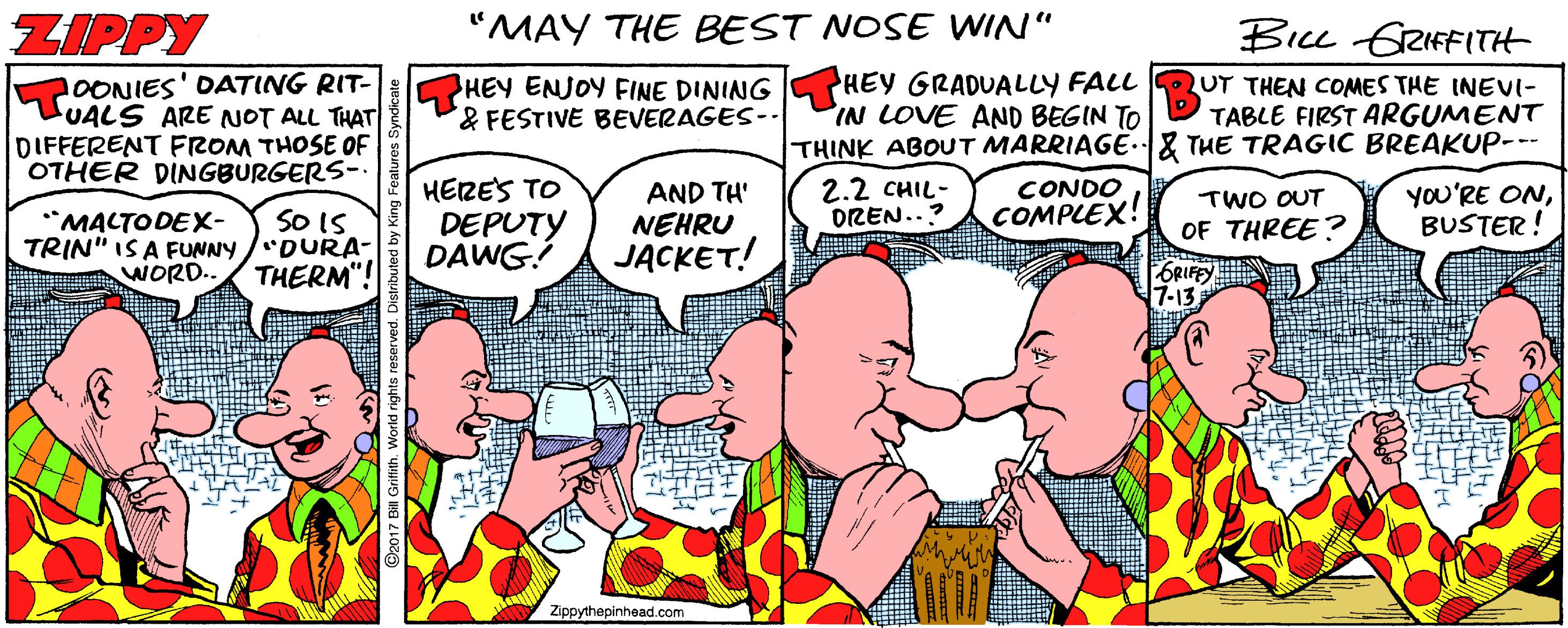 Publication OCR: ZIPPY "MAY THE BEST NOSE WIN" Biu GRIFFITH 2OONIES' OATING RIT- LUALS ARE NOT ALL THAT DIFFERENT FROM THOSE OF OTHER DINGBURGERS- HEY ENJOY FINE DINING SPHEY GRADUALLY FALL &FESTIVE BEVERAGES-- UT THEN COMES THE INEVI- TABLE FIRST ARGUMENT IN LOVE AND BEGIN TO THINK ABOUT MARRIAGE.& THE TRAGIC BREAKUP--- 2.2 CHIL- DREN..? SO IS TRIN" IS A FUNNY /'DURA- WORD.. THERM"! HERES TO DEPUTY DAWG AND TH' NEHRU JACKET! CONDO COMPLEX! TWO OUT OF THREE? YOU'RE ONBUSTER! *MACTODEX- Zippythepinhead.com ZIPPY "MAY THE BEST NOSE WIN" Biu GRIFFITH 2OONIES' OATING RIT- LUALS ARE NOT ALL THAT DIFFERENT FROM THOSE OF OTHER DINGBURGERS- HEY ENJOY FINE DINING SPHEY GRADUALLY FALL &FESTIVE BEVERAGES-- UT THEN COMES THE INEVI- TABLE FIRST ARGUMENT IN LOVE AND BEGIN TO THINK ABOUT MARRIAGE.& THE TRAGIC BREAKUP--- 2.2 CHIL- DREN..? SO IS TRIN" IS A FUNNY /'DURA- WORD.. THERM"! HERES TO DEPUTY DAWG AND TH' NEHRU JACKET! CONDO COMPLEX! TWO OUT OF THREE? YOU'RE ONBUSTER! *MACTODEX- Zippythepinhead.com