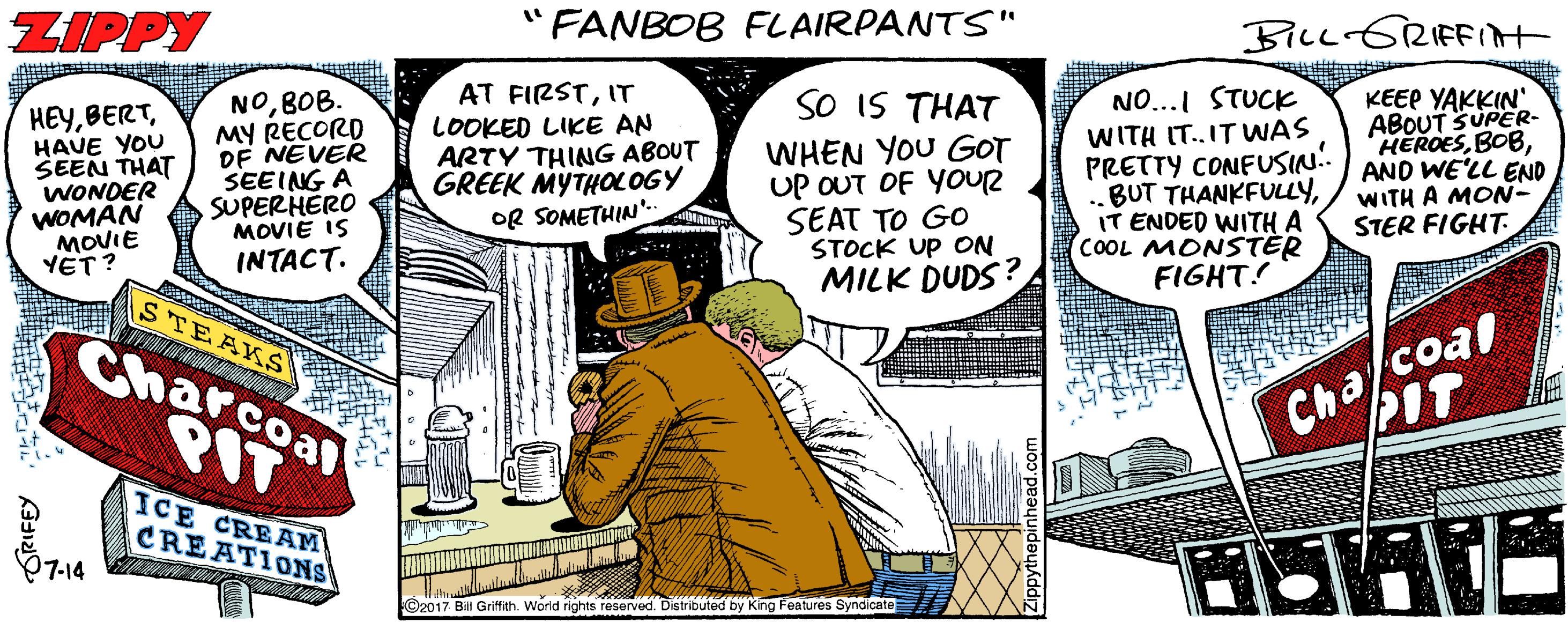 Illustration OCR: ZIPPY " FANBOB FLAIRPANTS" BiLcGRIFFIAt AT FIRSTIT LOOKED LIKE AN ARTY THING ABOUT GREEK MYTHOLOGY OR SOMETHIN'. SO IS THAT NOBOB. MY RECORD DF NEVER SEEING A SUPERHERO MOVIE IS INTACT. NO...I STUCK HEYHAUE YOU SEEN THAT WONDER WOMAN MOVIE YET? WHEN YOU GOT UP OUT OF YOUR SEAT TO GO STOCK UP ON MILK DUDS? WITH IT.IT WAS PRETTY CONFUSIN!. BUT THANKFULLYIT ENDED WITH A COOL MONSTER FIGHT! KEEP YAKKIN' ABOUT SUPER- HEROESAND WE'LL END WITH A MON- STER FIGHT STEAKS Charcoal PIT Cha/coal PIT ICE CREAÂM CREATIONS 7-14 ©2017 Bill Griffith. World rights reserved. Distributed by King Features Syndicate SRIFEY ZIPPY " FANBOB FLAIRPANTS" BiLcGRIFFIAt AT FIRSTIT LOOKED LIKE AN ARTY THING ABOUT GREEK MYTHOLOGY OR SOMETHIN'. SO IS THAT NOBOB. MY RECORD DF NEVER SEEING A SUPERHERO MOVIE IS INTACT. NO...I STUCK HEYHAUE YOU SEEN THAT WONDER WOMAN MOVIE YET? WHEN YOU GOT UP OUT OF YOUR SEAT TO GO STOCK UP ON MILK DUDS? WITH IT.IT WAS PRETTY CONFUSIN!. BUT THANKFULLYIT ENDED WITH A COOL MONSTER FIGHT! KEEP YAKKIN' ABOUT SUPER- HEROESAND WE'LL END WITH A MON- STER FIGHT STEAKS Charcoal PIT Cha/coal PIT ICE CREAÂM CREATIONS 7-14 ©2017 Bill Griffith. World rights reserved. Distributed by King Features Syndicate SRIFEY
