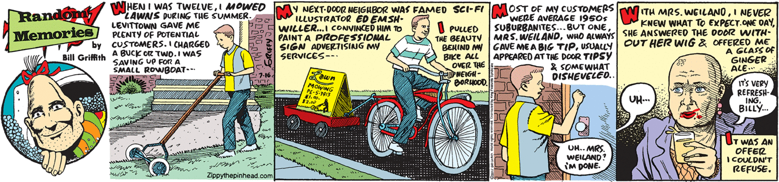 Parallel OCR: WHEN I WAS TWELVEI MOWED LAWNS DURING THE SUMMER. LEVITTOWN GAVE ME PLENTY OF POTENTIAL by CUSTOMERS. I CHARGED MY MOST OF MY CUSTOMERS Randon Memories NEXT-DOOR NEIGHBOR WAS FAMED SCI-FI ILLUSTRATOR ED EMSH- WILLER..I CONVINCED HIM TO PAINT A PROFESSIONAL SIGN ADVERTISING MY SERVICES--- WERE AVERAGE 1950s SUBURBANITES...BUT ONEI NEVER KNEW WHAT TO EXPECT.ONE DAYI PULLED THE BEAUTY BENIND MY GAVE ME A BIG TIPUSUALLY OUT HER WIG & OFFERED ME BIKE ALL OVER THE NEIGH- BORHOOD. MRS. WEILANDWHO ALWAYSS SHE ANSWERED THE DOOR WITH- A GLASS OF GINGER ALE.. APPEARED AT THE DOOR TIPSY * SOMEWHAT DISHEVELED. Bill Grifith A BUCK OR TWO.I WAS SAVING UP FOoR A SMALL ROWBOAT-- 7-16. ewn MOING PE-S-3 IT'S VERY REFRESH- INGBILLY. UH... UH.. MRS. WEILAND? IM DONE. T WAS AN OFFER I COULDN'T REFUSE. Zippythepinhead.com WHEN I WAS TWELVEI MOWED LAWNS DURING THE SUMMER. LEVITTOWN GAVE ME PLENTY OF POTENTIAL by CUSTOMERS. I CHARGED MY MOST OF MY CUSTOMERS Randon Memories NEXT-DOOR NEIGHBOR WAS FAMED SCI-FI ILLUSTRATOR ED EMSH- WILLER..I CONVINCED HIM TO PAINT A PROFESSIONAL SIGN ADVERTISING MY SERVICES--- WERE AVERAGE 1950s SUBURBANITES...BUT ONEITH MRS. WGILANOI NEVER KNEW WHAT TO EXPECT.ONE DAYI PULLED THE BEAUTY BENIND MY GAVE ME A BIG TIPUSUALLY OUT HER WIG & OFFERED ME BIKE ALL OVER THE NEIGH- BORHOOD. MRS. WEILANDWHO ALWAYSS SHE ANSWERED THE DOOR WITH- A GLASS OF GINGER ALE.. APPEARED AT THE DOOR TIPSY * SOMEWHAT DISHEVELED. Bill Grifith A BUCK OR TWO.I WAS SAVING UP FOoR A SMALL ROWBOAT-- 7-16. ewn MOING PE-S-3 IT'S VERY REFRESH- INGBILLY. UH... UH.. MRS. WEILAND? IM DONE. T WAS AN OFFER I COULDN'T REFUSE. Zippythepinhead.com