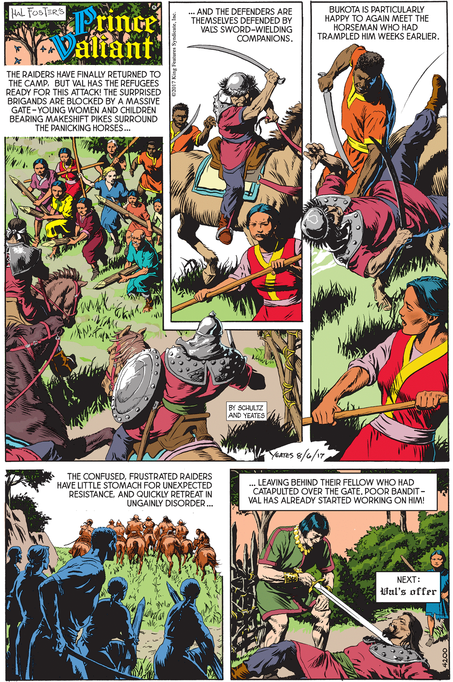 Fictional character OCR: HAL FOSTERS Prince Valiant ... AND THE DEFENDERS ARE THEMSELVES DEFENDED BY VALS SWORD-WIELDING COMPANIONS. BUKOTA IS PARTICULARLY HAPPY TO AGAIN MEET THE HORSEMAN WHO HAD TRAMPLED HIM WEEKS EARLIER. THE RAIDERS HAVE FINALLY RETURNED TO THE CAMPBUT VAL HAS THE REFUGEES READY FOR THIS ATTACK! THE SURPRISED BRIGANDS ARE BLOCKED BY A MASSIVE GATE - YOUNG WOMEN AND CHILDREN BEARING MAKESHIFT PIKES SURROUND THE PANICKING HORSES.. BY SCHULTZ AND YEATES YEATES 8/6/17 THE CONFUSEDFRUSTRATED RAIDERS HAVE LITTLE STOMACH FOR UNEXPECTED RESISTANCEAND QUICKLY RETREAT IN UNGAINLY DISORDER.. ... LEAVING BEHIND THEIR FELLOW WHO HAD CATAPULTED OVER THE GATE. POOR BANDIT - VAL HAS ALREADY STARTED WORKING ON HIM! NEXT: Val's offer HAL FOSTERS Prince Valiant ... AND THE DEFENDERS ARE THEMSELVES DEFENDED BY VALS SWORD-WIELDING COMPANIONS. BUKOTA IS PARTICULARLY HAPPY TO AGAIN MEET THE HORSEMAN WHO HAD TRAMPLED HIM WEEKS EARLIER. THE RAIDERS HAVE FINALLY RETURNED TO THE CAMPBUT VAL HAS THE REFUGEES READY FOR THIS ATTACK! THE SURPRISED BRIGANDS ARE BLOCKED BY A MASSIVE GATE - YOUNG WOMEN AND CHILDREN BEARING MAKESHIFT PIKES SURROUND THE PANICKING HORSES.. BY SCHULTZ AND YEATES YEATES 8/6/17 THE CONFUSEDFRUSTRATED RAIDERS HAVE LITTLE STOMACH FOR UNEXPECTED RESISTANCEAND QUICKLY RETREAT IN UNGAINLY DISORDER.. ... LEAVING BEHIND THEIR FELLOW WHO HAD CATAPULTED OVER THE GATE. POOR BANDIT - VAL HAS ALREADY STARTED WORKING ON HIM! NEXT: Val's offer