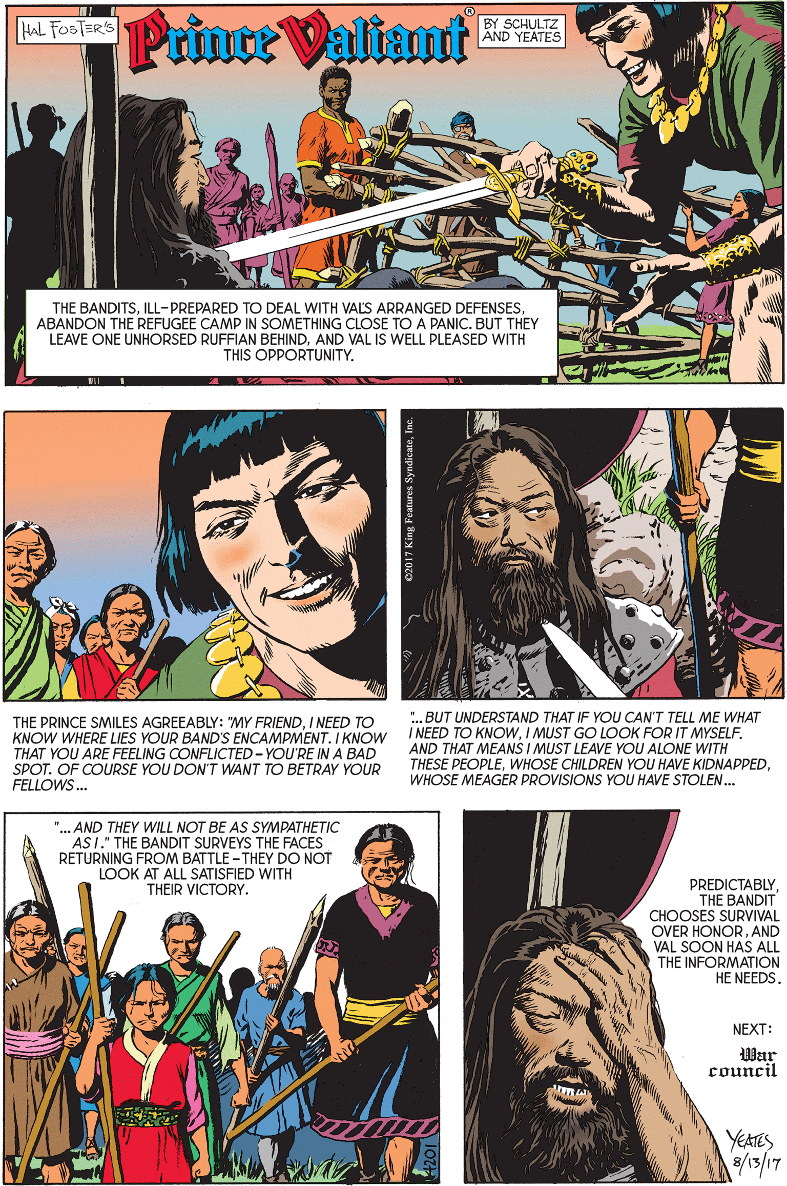 Happy OCR: HAL FOSTER'S BY SCHULTZ AND YEATES Prince Valiant THE BANDITSABANDON THE REFUGEE CAMP IN SOMETHING CLOSE TO A PANIC. BUT THEY LEAVE ONE UNHORSED RUFFIAN BEHINDAND VAL IS WELL PLEASED WITH THIS OPPORTUNITY. THE PRINCE SMILES AGREEABLY: "MY FRIENDI NEED TO KNOW WHERE LIES YOUR BAND'S ENCAMPMENT. I KNOW THAT YOU ARE FEELING CONFLICTED- YOU'RE INA BAD SPOT. OF COURSE YOU DON'T WANT TO BETRAY YOUR FELLOWS. ". BUT UNDERSTAND THAT IF YOU CAN'T TELL ME WHAT I NEED TO KNOWI MUST GO LOOK FOR IT MYSELF. AND THAT MEANS I MUST LEAVE YOU ALONE WITH THESE PEOPLEWHOSE MEAGER PROVISIONS YOU HAVE STOLEN.. "... AND THEY WILL NOT BE AS SYMPATHETIC ASI." THE BANDIT SURVEYS THE FACES RETURNING FROM BATTLE - THEY DO NOT LOOK AT ALL SATISFIED WITH THEIR VICTORY. PREDICTABLY. THE BANDIT CHOOSES SURVIVAL OVER HONORAND VAL SOON HAS ALL THE INFORMATION HE NEEDS. NEXT: War council YEATES HAL FOSTER'S BY SCHULTZ AND YEATES Prince Valiant THE BANDITSILL-PREPARED TO DEAL WITH VALS ARRANGED DEFENSESABANDON THE REFUGEE CAMP IN SOMETHING CLOSE TO A PANIC. BUT THEY LEAVE ONE UNHORSED RUFFIAN BEHINDAND VAL IS WELL PLEASED WITH THIS OPPORTUNITY. THE PRINCE SMILES AGREEABLY: "MY FRIENDI NEED TO KNOW WHERE LIES YOUR BAND'S ENCAMPMENT. I KNOW THAT YOU ARE FEELING CONFLICTED- YOU'RE INA BAD SPOT. OF COURSE YOU DON'T WANT TO BETRAY YOUR FELLOWS. ". BUT UNDERSTAND THAT IF YOU CAN'T TELL ME WHAT I NEED TO KNOWI MUST GO LOOK FOR IT MYSELF. AND THAT MEANS I MUST LEAVE YOU ALONE WITH THESE PEOPLEWHOSE CHILDREN YOU HAVE KIDNAPPEDWHOSE MEAGER PROVISIONS YOU HAVE STOLEN.. "... AND THEY WILL NOT BE AS SYMPATHETIC ASI." THE BANDIT SURVEYS THE FACES RETURNING FROM BATTLE - THEY DO NOT LOOK AT ALL SATISFIED WITH THEIR VICTORY. PREDICTABLY. THE BANDIT CHOOSES SURVIVAL OVER HONORAND VAL SOON HAS ALL THE INFORMATION HE NEEDS. NEXT: War council YEATES