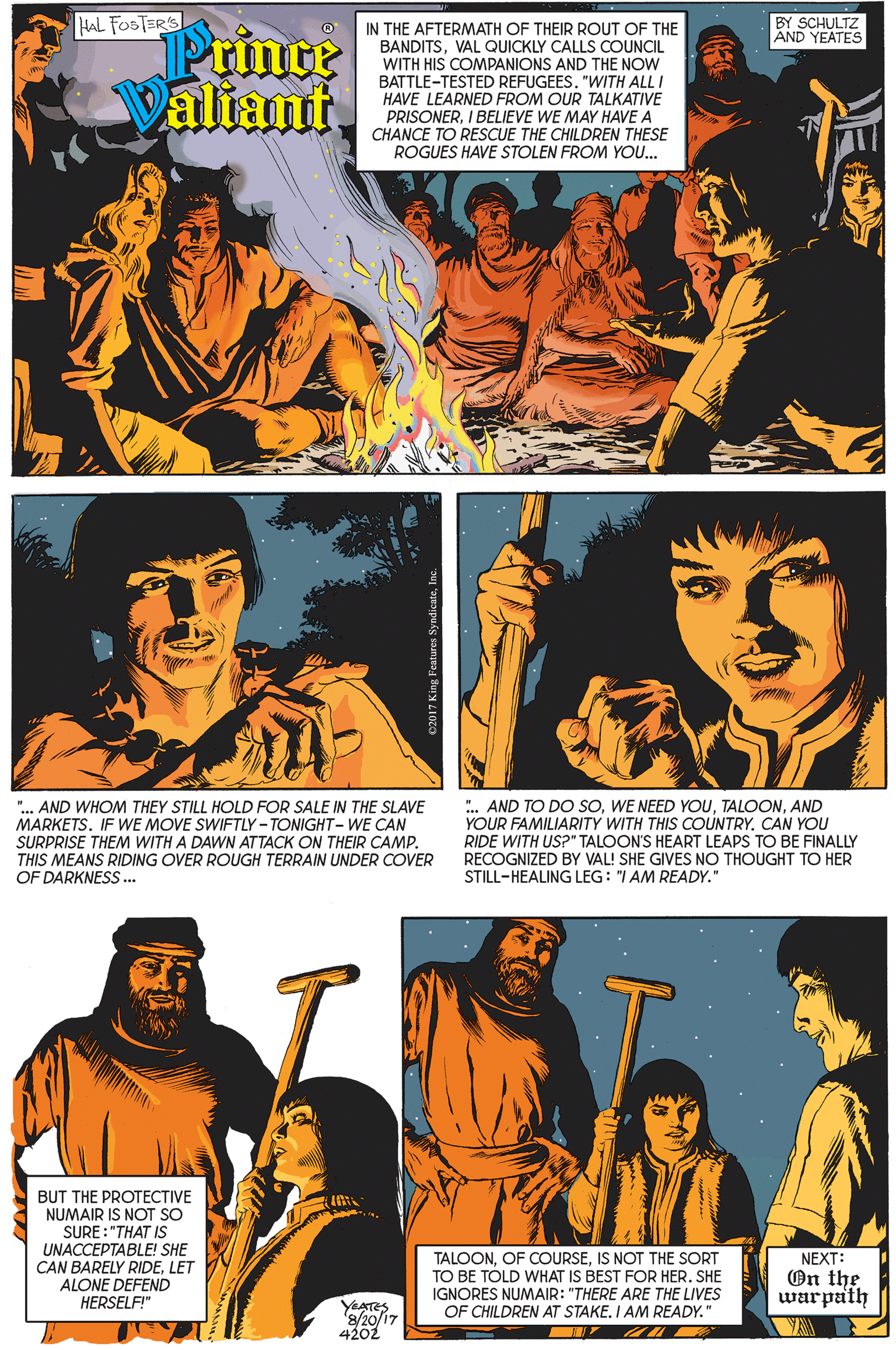 Line OCR: HAL FOSTERS BY SCHULTZ AND YEATES Prince Valiant IN THE AFTERMATH OF THEIR ROUT OF THE BANDITSVAL QUICKLY CALLS COUNCIL WITH HIS COMPANIONS AND THE NOW BATTLE-TESTED REFUGEES. "WITH ALL I HAVE LEARNED FROM OUR TALKATIVE PRISONERI BELIEVE WE MAY HAVE A CHANCE TO RESCUE THE CHILDREN THESE ROGUES HAVE STOLEN FROM YOU. ".. AND WHOM THEY STILL HOLD FOR SALE IN THE SLAVE MARKETS. IF WE MOVE SWIFTLY-TONIGHT- WE CAN SURPRISE THEM WITH A DAWN ATTACK ON THEIR CAMP. THIS MEANS RIDING OVER ROUGH TERRAIN UNDER COVER OF DARKNESS... .. AND TO DO SOAND YOUR FAMILIARITY WITH THIS COUNTRY. CAN YOU RIDE WITH US?" TALOON'S HEART LEAPS TO BE FINALLY RECOGNIZED BY VAL! SHE GIVES NO THOUGHT TO HER STILL-HEALING LEG: "I AM READY." BUT THE PROTECTIVE NUMAIR IS NOT SO SURE : "THAT IS UNACCEPTABLE! SHE CAN BARELY RIDELET ALONE DEFEND HERSELF!" TALOONIS NOT THE SORT TO BE TÓLD WHAT IS BEST FOR HER. SHE NEXT: On the warpath IGNORES NUMAIR: "THERE ARE THE LIVES YEATES '8/20/17 4202 OF CHILDREN AT STAKE. I AM READY." HAL FOSTERS BY SCHULTZ AND YEATES Prince Valiant IN THE AFTERMATH OF THEIR ROUT OF THE BANDITSVAL QUICKLY CALLS COUNCIL WITH HIS COMPANIONS AND THE NOW BATTLE-TESTED REFUGEES. "WITH ALL I HAVE LEARNED FROM OUR TALKATIVE PRISONERI BELIEVE WE MAY HAVE A CHANCE TO RESCUE THE CHILDREN THESE ROGUES HAVE STOLEN FROM YOU. ".. AND WHOM THEY STILL HOLD FOR SALE IN THE SLAVE MARKETS. IF WE MOVE SWIFTLY-TONIGHT- WE CAN SURPRISE THEM WITH A DAWN ATTACK ON THEIR CAMP. THIS MEANS RIDING OVER ROUGH TERRAIN UNDER COVER OF DARKNESS... .. AND TO DO SOWE NEED YOUAND YOUR FAMILIARITY WITH THIS COUNTRY. CAN YOU RIDE WITH US?" TALOON'S HEART LEAPS TO BE FINALLY RECOGNIZED BY VAL! SHE GIVES NO THOUGHT TO HER STILL-HEALING LEG: "I AM READY." BUT THE PROTECTIVE NUMAIR IS NOT SO SURE : "THAT IS UNACCEPTABLE! SHE CAN BARELY RIDELET ALONE DEFEND HERSELF!" TALOONOF COURSEIS NOT THE SORT TO BE TÓLD WHAT IS BEST FOR HER. SHE NEXT: On the warpath IGNORES NUMAIR: "THERE ARE THE LIVES YEATES '8/20/17 4202 OF CHILDREN AT STAKE. I AM READY."