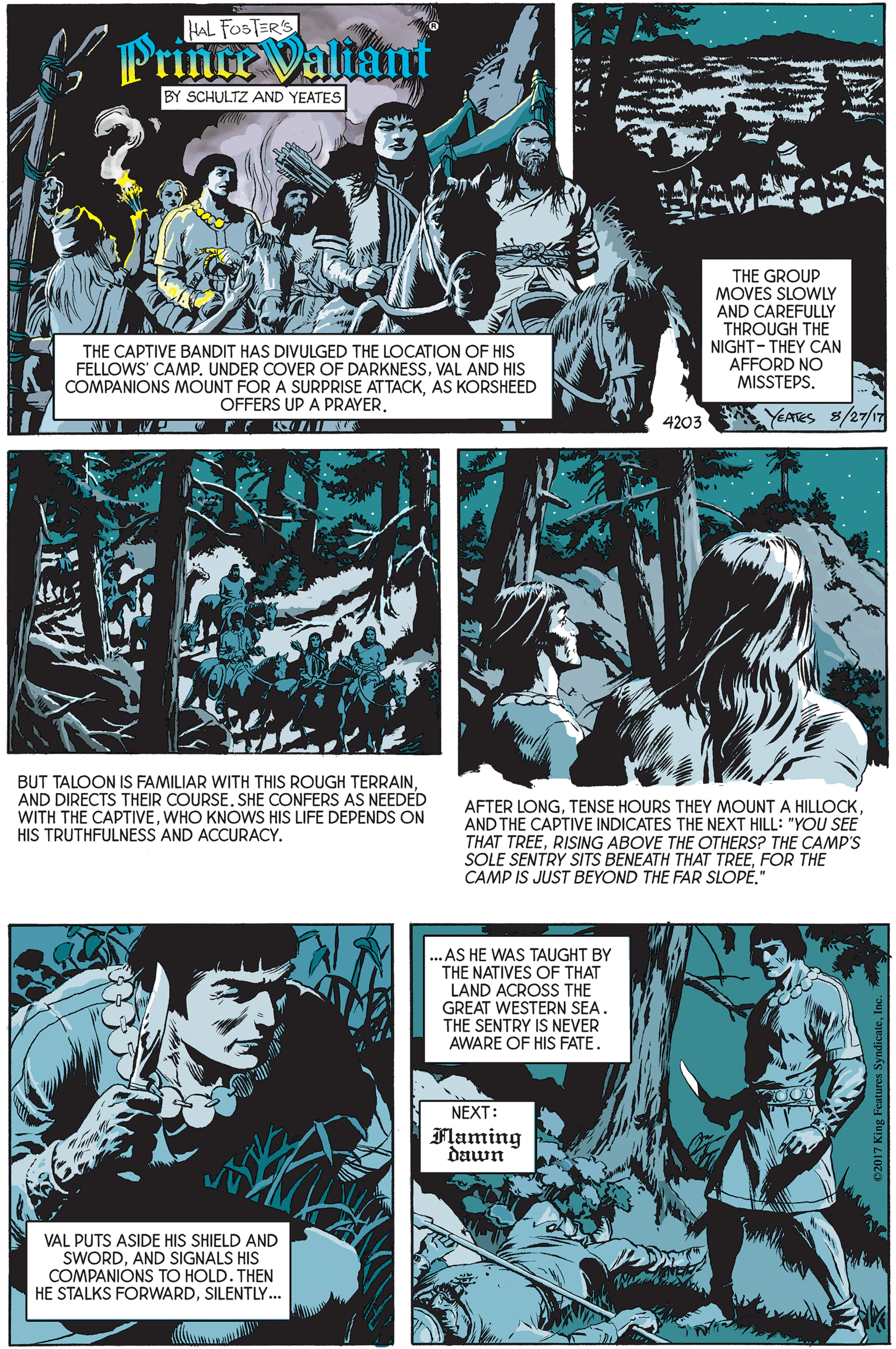 Mammal OCR: HAL FOSTER'S PrinceValiant BY SCHULTZ AND YEATES THE GROUP MOVES SLOWLY AND CAREFULLY THROUGH THE NIGHT- THEY CAN AFFORD NO MISSTEPS. THE CAPTIVE BANDIT HAS DIVULGED THE LOCATION OF HIS FELLOWS' CAMP. UNDER COVER OF DARKNESSVAL AND HIS COMPANIONS MOUNT FOR A SURPRISE ATTACKAS KORSHEED OFFERS UP A PRAYERYEATES 8/27/17 4203 BUT TALOON IS FAMILIAR WITH THIS ROUGH TERRAINAND DIRECTS THEIR COURSE. SHE CONFERS AS NEEDED WITH THE CAPTIVEWHO KNOWS HIS LIFE DEPENDS ON HIS TRUTHFULNESS AND ACCURACY. AFTER LONGTENSE HOURS THEY MOUNT A HILLOCK AND THE CAPTIVE INDICATES THE NEXT HILL: "YOU SEE THAT TREERISING ABOVE THE OTHERS? THE CAMP'S SOLE SENTRY SITS BENEATH THAT TREEFOR THEË CAMP IS JUST BEYOND THE FAR SLOPE." ..AS HE WAS TAUGHT BY THE NATIVES OF THAT LAND ACROSS THE GREAT WESTERN SEA. THE SENTRY IS NEVER AWARE OF HIS FATE. NEXT: Flaming dawn VAL PUTS ASIDE HIS SHIELD AND SWORDAND SIGNALS HIS COMPANIÓNS TO HOLD. THEN HE STALKS FORWARDSILENTLY... HAL FOSTER'S PrinceValiant BY SCHULTZ AND YEATES THE GROUP MOVES SLOWLY AND CAREFULLY THROUGH THE NIGHT- THEY CAN AFFORD NO MISSTEPS. THE CAPTIVE BANDIT HAS DIVULGED THE LOCATION OF HIS FELLOWS' CAMP. UNDER COVER OF DARKNESSVAL AND HIS COMPANIONS MOUNT FOR A SURPRISE ATTACKAS KORSHEED OFFERS UP A PRAYERYEATES 8/27/17 4203 BUT TALOON IS FAMILIAR WITH THIS ROUGH TERRAINAND DIRECTS THEIR COURSE. SHE CONFERS AS NEEDED WITH THE CAPTIVEWHO KNOWS HIS LIFE DEPENDS ON HIS TRUTHFULNESS AND ACCURACY. AFTER LONGTENSE HOURS THEY MOUNT A HILLOCK AND THE CAPTIVE INDICATES THE NEXT HILL: "YOU SEE THAT TREERISING ABOVE THE OTHERS? THE CAMP'S SOLE SENTRY SITS BENEATH THAT TREEFOR THEË CAMP IS JUST BEYOND THE FAR SLOPE." ..AS HE WAS TAUGHT BY THE NATIVES OF THAT LAND ACROSS THE GREAT WESTERN SEA. THE SENTRY IS NEVER AWARE OF HIS FATE. NEXT: Flaming dawn VAL PUTS ASIDE HIS SHIELD AND SWORDAND SIGNALS HIS COMPANIÓNS TO HOLD. THEN HE STALKS FORWARD