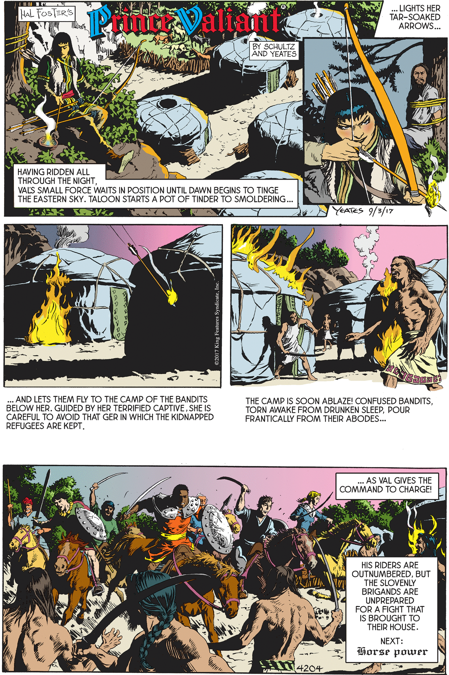 Publication OCR: .LIGHTS HER TAR-SOAKED ARROWS. HAL FOSTERS BY SCHULTZ AND YEATES HAVING RIDDEN ALL THROUGH THE NIGHTVALS SMALL FORCE WAITS IN POSITION UNTIL DAWN BEGINS TO TINGE THE EASTERN SKY. TALOON STARTS A POT OF TINDER TO SMOLDERING.. YEATES 9/3/17 . AND LETS THEM FLY TO THE CAMP OF THE BANDITS BELOW HER. GUIDED BY HER TERRIFIED CAPTIVESHE IS CAREFUL TO AVOID THAT GER IN WHICH THE KIDNAPPED REFUGEES ARE KEPT. THE CAMP IS SOON ABLAZE! CONFUSED BANDITSPOUR FRANTICALLY FROM THEIR ABODES... AS VAL GIVES THE COMMAND TO CHARGE! HIS RIDERS ARE OUTNUMBEREDBUT THE SLOVENLY BRIGANDS ARE UNPREPARED FOR A FIGHT THAT IS BROUGHT TO THEIR HOUSE. NEXT: Horse power 14204 .LIGHTS HER TAR-SOAKED ARROWS. HAL FOSTERS BY SCHULTZ AND YEATES HAVING RIDDEN ALL THROUGH THE NIGHTVALS SMALL FORCE WAITS IN POSITION UNTIL DAWN BEGINS TO TINGE THE EASTERN SKY. TALOON STARTS A POT OF TINDER TO SMOLDERING.. YEATES 9/3/17 . AND LETS THEM FLY TO THE CAMP OF THE BANDITS BELOW HER. GUIDED BY HER TERRIFIED CAPTIVESHE IS CAREFUL TO AVOID THAT GER IN WHICH THE KIDNAPPED REFUGEES ARE KEPT. THE CAMP IS SOON ABLAZE! CONFUSED BANDITSTORN AWAKE FROM DRUNKEN SLEEPPOUR FRANTICALLY FROM THEIR ABODES... AS VAL GIVES THE COMMAND TO CHARGE! HIS RIDERS ARE OUTNUMBEREDBUT THE SLOVENLY BRIGANDS ARE UNPREPARED FOR A FIGHT THAT IS BROUGHT TO THEIR HOUSE. NEXT: Horse power 14204