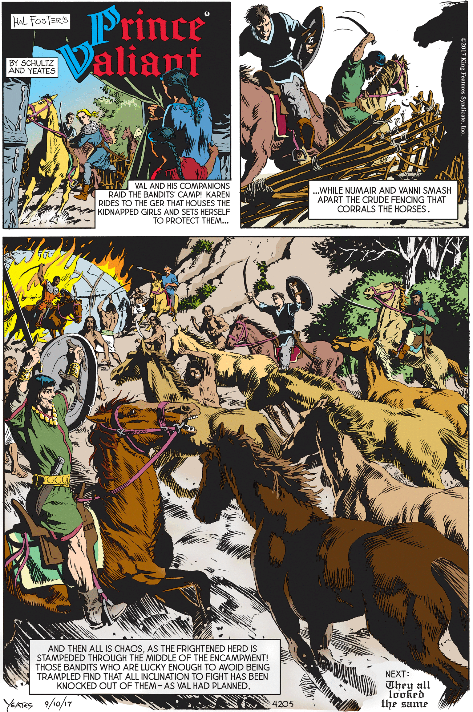 Poster OCR: Prince Valiant HAL FOSTER'S BY SCHULTZ AND YEATES VAL AND HIS COMPANIONS RAID THE BANDITS' CAMP! KAREN RIDES TO THE GER THAT HOUSES THE KIDNAPPED GIRLS AND SETS HERSELF ?O PROTECT TH??... ...WHILE NUMAIR AND VANNI SMASH APART THE CRUDE FENCING THAT CORRALS THE HORSES. AND THEN ALL IS CHAOSAS THE FRIGHTENED HERD IS STAMPEDED THROUGH THE MIDDLE OF THE ENCAMPMENT! THOSE BANDITS WHO ARE LUCKY ENOUGH TO AVOID BEING NEXT: TRAMPLED FIND THAT ALL INCLINATION TO FIGHT HAS BEEN KNOCKED OUT OF THEM- AS VAL HAD PLANNED. They all looked the sume YEATES 9/0/17 4205 Prince Valiant HAL FOSTER'S BY SCHULTZ AND YEATES VAL AND HIS COMPANIONS RAID THE BANDITS' CAMP! KAREN RIDES TO THE GER THAT HOUSES THE KIDNAPPED GIRLS AND SETS HERSELF ?O PROTECT TH??... ...WHILE NUMAIR AND VANNI SMASH APART THE CRUDE FENCING THAT CORRALS THE HORSES. AND THEN ALL IS CHAOSAS THE FRIGHTENED HERD IS STAMPEDED THROUGH THE MIDDLE OF THE ENCAMPMENT! THOSE BANDITS WHO ARE LUCKY ENOUGH TO AVOID BEING NEXT: TRAMPLED FIND THAT ALL INCLINATION TO FIGHT HAS BEEN KNOCKED OUT OF THEM- AS VAL HAD PLANNED. They all looked the sume YEATES 9/0/17 4205