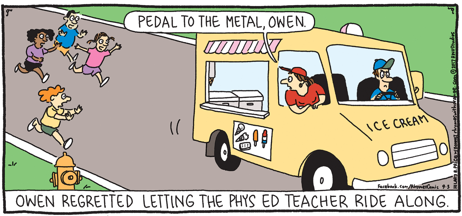 Animated cartoon OCR: PEDAL TO THE METALOWEN. FRES RESH PULPY ICE CREAM Rhymes with Orange Facebook.com eCanis 9-3 E HIL ARY B. PRICE OWEN REGRETTED LETTING THE PHYS ED TEACHER RIDE ALONG. Just once more around the block. PEDAL TO THE METALOWEN. FRES RESH PULPY ICE CREAM Rhymes with Orange Facebook.com eCanis 9-3 E HIL ARY B. PRICE OWEN REGRETTED LETTING THE PHYS ED TEACHER RIDE ALONG. Just once more around the block.