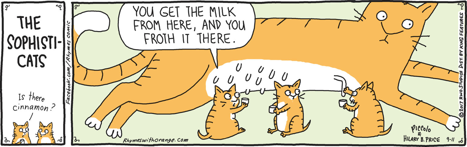 Font OCR: THE SOPHISTI- CATS YOU GET THE MILK FROM HEREAND YOU FROTH IT THERE. Is there cinnamon ? Piecolo HILARY B. PRICE 9-11 Rhymeswithorange. Com THE SOPHISTI- CATS YOU GET THE MILK FROM HEREAND YOU FROTH IT THERE. Is there cinnamon ? Piecolo HILARY B. PRICE 9-11 Rhymeswithorange. Com