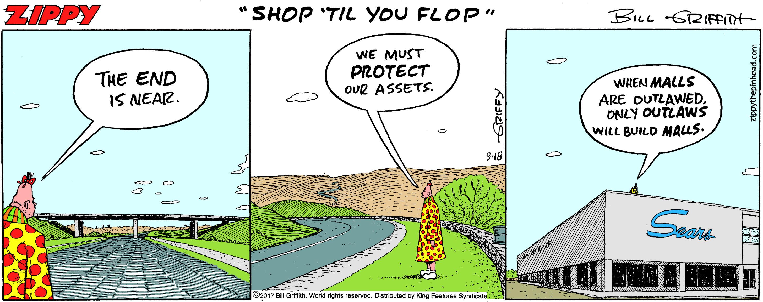 Grass OCR: ZIPPY "SHOP 'TIL YOU FLOP" BILL 621(Ffilt THE END IS NEAR. WE MUST PROTECT OUR ASSETS. WHEN MALLS ARE OUTLAWEDONLY OUTLAWS WILL BUILD MALLS. 9-18 2017 Bill Grittith. World rights reserved. Distributed by King Features Syndicate ZIPPY "SHOP 'TIL YOU FLOP" BILL 621(Ffilt THE END IS NEAR. WE MUST PROTECT OUR ASSETS. WHEN MALLS ARE OUTLAWEDONLY OUTLAWS WILL BUILD MALLS. 9-18 2017 Bill Grittith. World rights reserved. Distributed by King Features Syndicate
