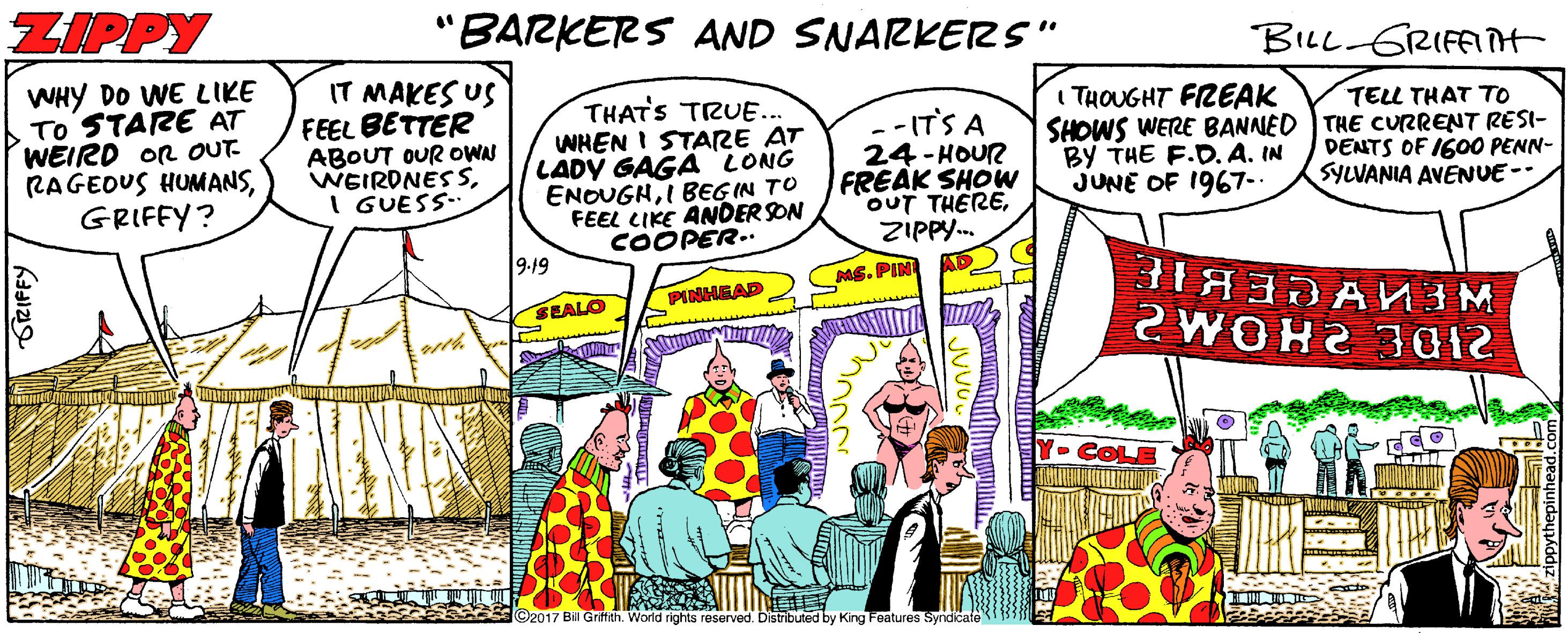 Art OCR: ZIPPY 'BARKERS AND SNARKERS" BILL GRIFAIH WHY DO WE LIKE TO STARE AT WEIRD OR OUT RAGEDUS HUMANSGRIFFY? IT MAKES US FEEL BETTER ABOUT OUR OWN WEIRDNESSI GUESS THATS TRUE.. WHEN I STARE AT LADY GAGÄ LONG ENOUGHI BEG IN TO FEEL CIKE ANDER SON COOPER.. I THOUGHT FREAK SHOWS WERE BANNED THE CURRENT RESI- BY THE F.D. A. IN JUNE OF 1967-. TELL THAT TO --IT'S A 24 - HOUR FREAK SHOW OUT THEREZIPPY. DENTS OF 1600 PENN- SYLVANIA AVENUE-- 9:19 ME. PIN PINHEAD SEALO 12 WOH2 301 Cop ©2017 Bil Grffith. World rights reserved. Distributed by King Features Syndicate ZIPPY 'BARKERS AND SNARKERS" BILL GRIFAIH WHY DO WE LIKE TO STARE AT WEIRD OR OUT RAGEDUS HUMANSGRIFFY? IT MAKES US FEEL BETTER ABOUT OUR OWN WEIRDNESSI GUESS THATS TRUE.. WHEN I STARE AT LADY GAGÄ LONG ENOUGHI BEG IN TO FEEL CIKE ANDER SON COOPER.. I THOUGHT FREAK SHOWS WERE BANNED THE CURRENT RESI- BY THE F.D. A. IN JUNE OF 1967-. TELL THAT TO --IT'S A 24 - HOUR FREAK SHOW OUT THEREZIPPY. DENTS OF 1600 PENN- SYLVANIA AVENUE-- 9:19 ME. PIN PINHEAD SEALO 12 WOH2 301 Cop ©2017 Bil Grffith. World rights reserved. Distributed by King Features Syndicate