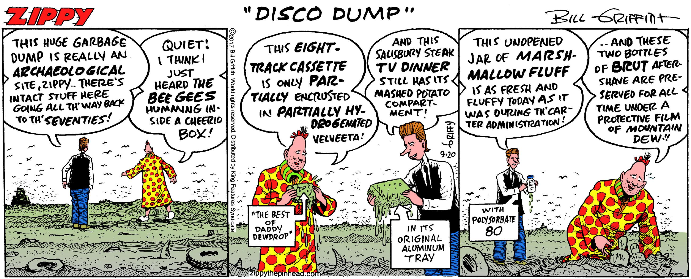 Comic book OCR: ZIPPY "DISCO DUMP" BILL GRIFnt THIS HUGE GARBAGE DUMP IS REALLY AN ARCHAEOLO GICAL SITEZIPPY. THERE'S INTACT STUFF HERE GOING ALL TH' WAY BACK TO TH'SEVENTIES! QUIET! I THINKI JUST HEARD THE BEE GEES HUMNNG IN- SIDE A CHEERIO BOX! AND THIS SALISBURY STEAK TV DINNER STILL HAS ITS MASHED POTATO COMPART- MENTI THIS EIGHT- TRACK CASSETTE IS ONLY PAR- TIALLY ENCRUSTED IN PARTIALLY HY- DROSENATED VECUEETA! THIS UNOPENED JAR OF MARSH- MALLOW FLUFF IS AS FRESH AND FLUFFY TODAYAS IT WAS DURING TH'CAR- TER ADMINISTATION .. AND THESE TWO BOTTLES OF BRUT AFTER- SHAVE ARE PRE- SERVED FOR ALL TIME UNDER A PROTECTIVE FILM OF MOUNTAIN DEW" 9-20 "THE BEST OF DADDY DEWDROP" WITH POLYSORBATE 80 IN ITS ORIGINAL ALUMINUM TRAY zippythepinhead.com ZIPPY "DISCO DUMP" BILL GRIFnt THIS HUGE GARBAGE DUMP IS REALLY AN ARCHAEOLO GICAL SITEZIPPY. THERE'S INTACT STUFF HERE GOING ALL TH' WAY BACK TO TH'SEVENTIES! QUIET! I THINKI JUST HEARD THE BEE GEES HUMNNG IN- SIDE A CHEERIO BOX! AND THIS SALISBURY STEAK TV DINNER STILL HAS ITS MASHED POTATO COMPART- MENTI THIS EIGHT- TRACK CASSETTE IS ONLY PAR- TIALLY ENCRUSTED IN PARTIALLY HY- DROSENATED VECUEETA! THIS UNOPENED JAR OF MARSH- MALLOW FLUFF IS AS FRESH AND FLUFFY TODAYAS IT WAS DURING TH'CAR- TER ADMINISTATION .. AND THESE TWO BOTTLES OF BRUT AFTER- SHAVE ARE PRE- SERVED FOR ALL TIME UNDER A PROTECTIVE FILM OF MOUNTAIN DEW" 9-20 "THE BEST OF DADDY DEWDROP" WITH POLYSORBATE 80 IN ITS ORIGINAL ALUMINUM TRAY zippythepinhead.com