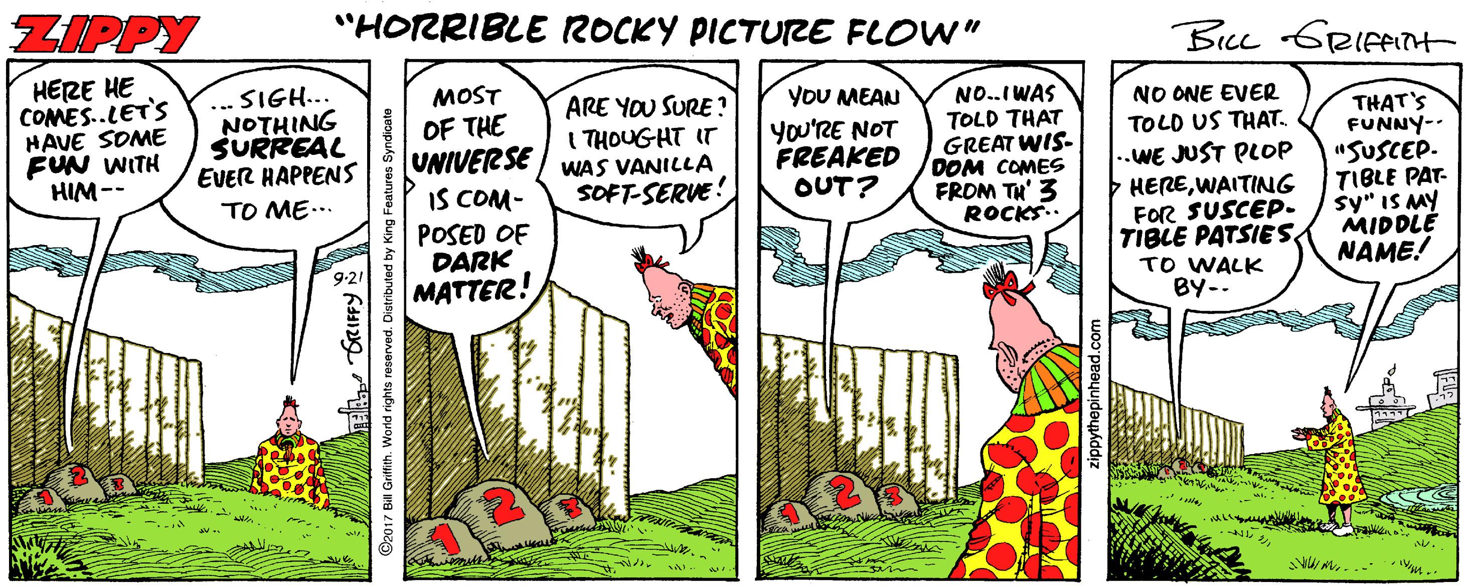 Grass family OCR: ZIPPY "HORRIBLE ROCKY PICTURE FLOW" Be GRIFPIH HERE HE COMES.LET'S HAVE SOME FUN WITH HIM-- ... SIGH... NOTHING SURREAL EVER HAPPENS YOU MEAN You'RE NOT FREAKED OUT? NO..IWAS TOLD THAT GREAT WIS- DOM COMES FROM TH' 3 ROCKS.. NO ONE EVER TOLD US THAT. ARE YOU SURE ? I THOUGHT IT WAS VANILLA SOFT-SERVE! ISow OF THE UNIVERSE IS COM- POSED OF DARK MATTER! ..WE JUST PLOP HEREWAITING FOR SUSCEP. TIBLE PATSIES TO WALK BY-- THAT'S FUNNY-- "SUSCEP. TIBLE PAT- sy" IS MY MIDDLE NAME! TO ME... ©2017 Bill Grifith. VWorld rights reserved. zippythepinhead.com ZIPPY "HORRIBLE ROCKY PICTURE FLOW" Be GRIFPIH HERE HE COMES.LET'S HAVE SOME FUN WITH HIM-- ... SIGH... NOTHING SURREAL EVER HAPPENS YOU MEAN You'RE NOT FREAKED OUT? NO..IWAS TOLD THAT GREAT WIS- DOM COMES FROM TH' 3 ROCKS.. NO ONE EVER TOLD US THAT. ARE YOU SURE ? I THOUGHT IT WAS VANILLA SOFT-SERVE! ISow OF THE UNIVERSE IS COM- POSED OF DARK MATTER! ..WE JUST PLOP HEREWAITING FOR SUSCEP. TIBLE PATSIES TO WALK BY-- THAT'S FUNNY-- "SUSCEP. TIBLE PAT- sy" IS MY MIDDLE NAME! TO ME... ©2017 Bill Grifith. VWorld rights reserved. zippythepinhead.com