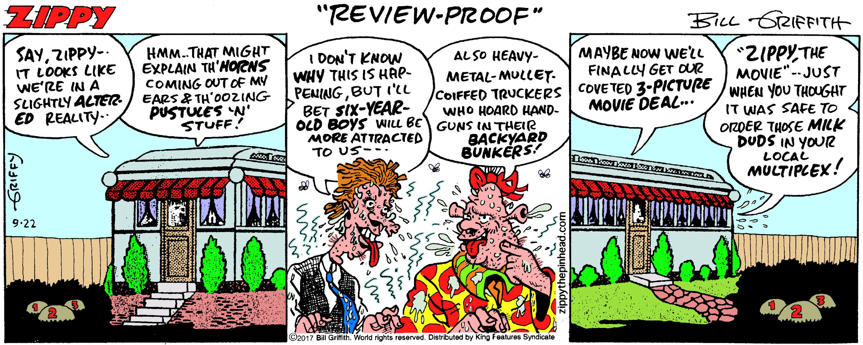 Fictional character OCR: ZIPPY "REVIEW-PROOF" Bicc GRIFFITH SAYZIPPY- IT LOOKS LIKE WE'RE IN A SLIGHTLY ACTER ED REALITY. HMM.THAT MIGHT EXPLAIN TH'HORNS COMING OUT OF MY EARS & TH'O0ZING PUSTULES N' STUFF! *ZIPPYTHE MOVIE"- JUST COIFFED TRUCKERS | COVE TED 3-PICTUCE WHEN YOU THOUGHT IT WAS SAFE TO OZDER THOSE MILK DUDS IN YOUR LOCAL MULTIPCEX! MAYBE NOW WE'LL FINALLY GET OUR AL SO HEAVY- I DON'T KNOW WHY THIS IS HAP- PENINGBUT I'lL BET SIX-YEAR- OLD BOYS WILL BE GUNS IN THEIR MORE ATTRACTED TO US--. METAL-MULLET. MOVIE DEAL.. WHO HOARD HAND- BACKYARD BUNKERS! 9.22 ©2017 Bil Gritfith. World rights reserved. Distributed by King Features Syndicate ZIPPY "REVIEW-PROOF" Bicc GRIFFITH SAYZIPPY- IT LOOKS LIKE WE'RE IN A SLIGHTLY ACTER ED REALITY. HMM.THAT MIGHT EXPLAIN TH'HORNS COMING OUT OF MY EARS & TH'O0ZING PUSTULES N' STUFF! *ZIPPYTHE MOVIE"- JUST COIFFED TRUCKERS | COVE TED 3-PICTUCE WHEN YOU THOUGHT IT WAS SAFE TO OZDER THOSE MILK DUDS IN YOUR LOCAL MULTIPCEX! MAYBE NOW WE'LL FINALLY GET OUR AL SO HEAVY- I DON'T KNOW WHY THIS IS HAP- PENINGBUT I'lL BET SIX-YEAR- OLD BOYS WILL BE GUNS IN THEIR MORE ATTRACTED TO US--. METAL-MULLET. MOVIE DEAL.. WHO HOARD HAND- BACKYARD BUNKERS! 9.22 ©2017 Bil Gritfith. World rights reserved. Distributed by King Features Syndicate