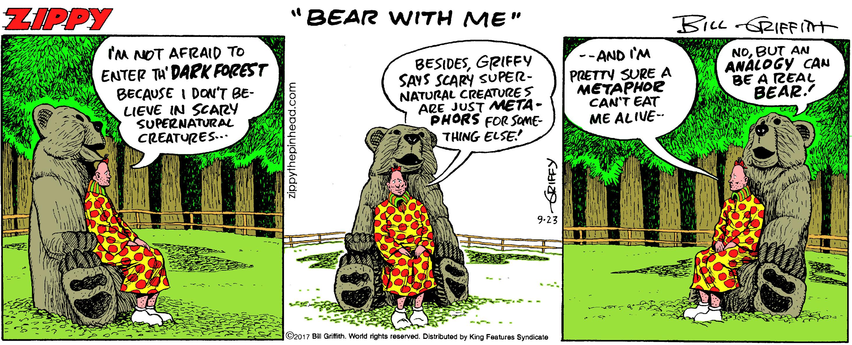 Grass OCR: ZIPPY "BEAR WITH ME" BILL RIFFIT 'M NOT AFRAID TO ENTER TH' DARK FOREST BECAUSE I DON'T BE- LIEVE IN SCARY SUPERNATURAL CREATURES... BESIDESGRIFFY SAYS SCARY SUPER- NATURAL CREATURE S ARE JUST META- PHORS FOR SOME- THING ELSE! --AND I'M PRETTY SURE A METAPHOR CAN'T EAT ME ALIVE-- NOBUT AN ANALOGY CAN BE A REAL BEAR. 9-23 ©2017 Bal Grifith. World rights reserved. Distributed by King Faatures Syndicate zippythepinhead.com ZIPPY "BEAR WITH ME" BILL RIFFIT 'M NOT AFRAID TO ENTER TH' DARK FOREST BECAUSE I DON'T BE- LIEVE IN SCARY SUPERNATURAL CREATURES... BESIDESGRIFFY SAYS SCARY SUPER- NATURAL CREATURE S ARE JUST META- PHORS FOR SOME- THING ELSE! --AND I'M PRETTY SURE A METAPHOR CAN'T EAT ME ALIVE-- NOBUT AN ANALOGY CAN BE A REAL BEAR. 9-23 ©2017 Bal Grifith. World rights reserved. Distributed by King Faatures Syndicate zippythepinhead.com