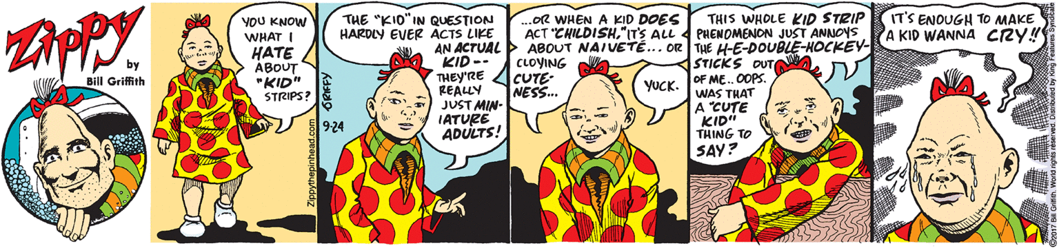 Interaction OCR: THE "KIO"IN QUESTION HARDLY EVER ACTS LIKE ...OR WHEN A KID DOES ACT "CHILDISH"ITS ALL THIS WHOLE KID STRIP PHENOMENON JUST ANNOYS IT'S ENOUGH TO MAKE A KID WANNA CRY! YOU KNOW WHAT I HATE ÁBOUT "KID" STRIPS? AN ACTUAL ABOUT NAIVETÉ... OR THE H-E-DOUBLE-HOCKEV- KID -- THEY'RE ZICUTE- REALLY JUST MIN- IATURE ADULTS! CLOYING W STICKS OUTWA OF ME.0OPS. WAS THAT A "CUTE KID" THING TO by Bill Griffith YUCK. NESS. 9-24 SAY? THE "KIO"IN QUESTION HARDLY EVER ACTS LIKE ...OR WHEN A KID DOES ACT "CHILDISH"ITS ALL THIS WHOLE KID STRIP PHENOMENON JUST ANNOYS IT'S ENOUGH TO MAKE A KID WANNA CRY! YOU KNOW WHAT I HATE ÁBOUT "KID" STRIPS? AN ACTUAL ABOUT NAIVETÉ... OR THE H-E-DOUBLE-HOCKEV- KID -- THEY'RE ZICUTE- REALLY JUST MIN- IATURE ADULTS! CLOYING W STICKS OUTWA OF ME.0OPS. WAS THAT A "CUTE KID" THING TO by Bill Griffith YUCK. NESS. 9-24 SAY?