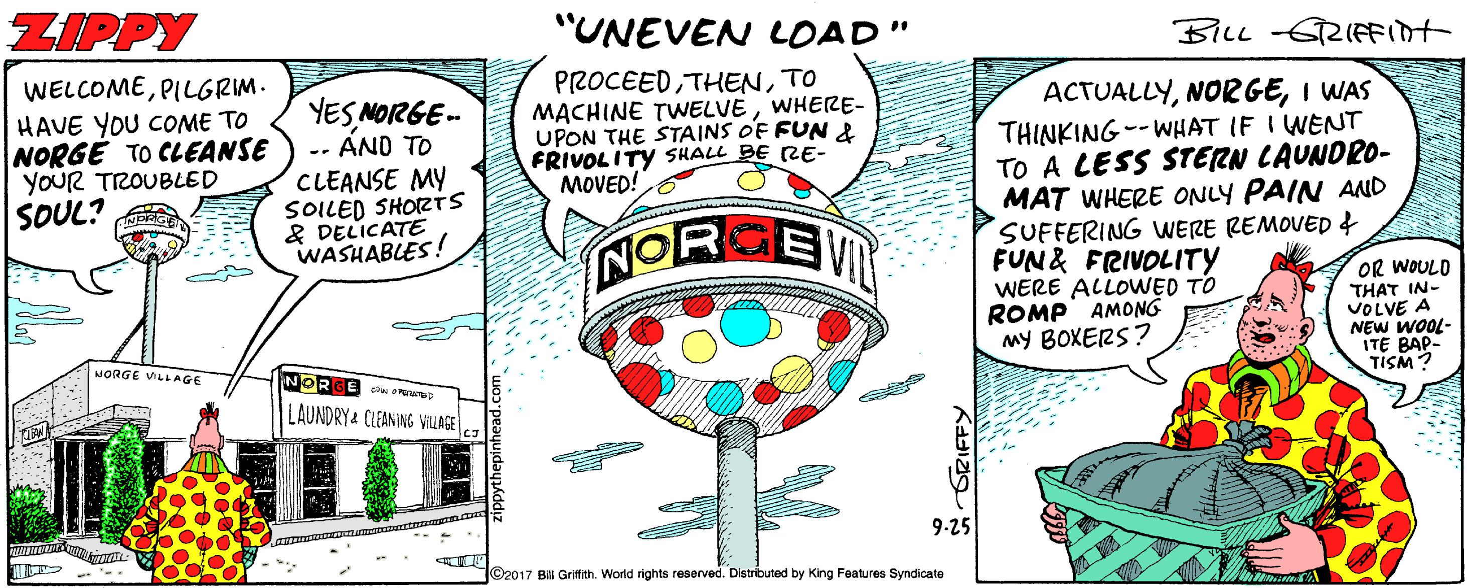 Design OCR: ZIPPY "UNEVEN LOAD" BILL -GRIFFIDT WELCOMEPILGRIM. HAVE YOU COME TO NORGE TO CLEANSE YOUR TROUBLED SOUL? PROCEEDTO MACHINE TWNELVEWHERE- UPON THE STAINS O'F FUN & FRIVOLITY SHALL BE RE- MOVED! YESNOIRGE- AND TO CLEANSE MY SOILED SHORTS & DELICATE WASHABLES! ACTUALLYI WAS THINKING--WHAT IF I WENT TO A LESS STERN LAUNDRO- MAT WHERE ONLY PAIN AND SUFFERING WERE REMOVED f FUN& FRIVOLITY WERE ALLOWED TO ROMP AMONG MY BOXERS? NORKEN OR WOULD THAT IN- VOLVE A NEW WOOL- ITE BAP- TISM? NORGE VILLAGE NORGE ci pare LAUNDRY& CLEANING VILLAGE 9-25 ©2017 B Grifith. World rights reserved. Distributed by King Features Syndicate ZIPPY "UNEVEN LOAD" BILL -GRIFFIDT WELCOMEPILGRIM. HAVE YOU COME TO NORGE TO CLEANSE YOUR TROUBLED SOUL? PROCEEDTO MACHINE TWNELVEWHERE- UPON THE STAINS O'F FUN & FRIVOLITY SHALL BE RE- MOVED! YESNOIRGE- AND TO CLEANSE MY SOILED SHORTS & DELICATE WASHABLES! ACTUALLYI WAS THINKING--WHAT IF I WENT TO A LESS STERN LAUNDRO- MAT WHERE ONLY PAIN AND SUFFERING WERE REMOVED f FUN& FRIVOLITY WERE ALLOWED TO ROMP AMONG MY BOXERS? NORKEN OR WOULD THAT IN- VOLVE A NEW WOOL- ITE BAP- TISM? NORGE VILLAGE NORGE ci pare LAUNDRY& CLEANING VILLAGE 9-25 ©2017 B Grifith. World rights reserved. Distributed by King Features Syndicate