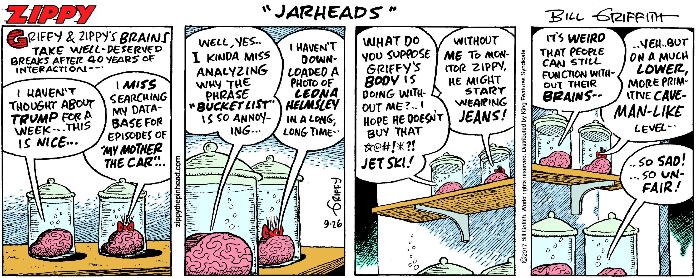 Drawing OCR: ZIPPY "JARHEADS" BILL GRIFFI GRIFFY & 21PPY'S BRAINS TAKE WELL-DESERVED BREAKS AFTER 40 YEARS OF INTERACTION--- WELLYES.. I KINDA MISS ANALYZING WHY THE PHRÀSE I HAVEN'T DOWN- LOADED A PHOTO OF LEONA "BUCKET LIST" HELMSLEY IN A LONGLONG TIME- WHAT DO you SUPPOSE ME TO MON- GRIFFY'S BODY is DOING WITH- D OUT ME?.. I HOPE HE DOESNT JEANS! BUY THAT *e#!* ?! JET SKI! ITS WEIRD THAT PEOPLE CAN STILL FUNCTION WITH- OUT THEIR BRAINS-- WITHOUT I KAVEN'T THOUGHT ABOUT TRUMP FOR A WEEK ...THIS IS NICE.. I MISS SEARCHING MY DATA- BASE FOR EPISODES OF MY MOTHER THE CAR. (TOR ZIPPYHE MIGHT START WEARING ..VEH.BUT ON A MUCH LOWERMORE PRIM- ITIVE CAVE- MAN-LIKE is SO ANNOY- ING... LEVEL-. So SAD! -.. SO UN- FAIR! 9.26 zippythepinhead.com 2017 Bill Grifith. World rights reserved. Distributed by King Features Syndicate ZIPPY "JARHEADS" BILL GRIFFI GRIFFY & 21PPY'S BRAINS TAKE WELL-DESERVED BREAKS AFTER 40 YEARS OF INTERACTION--- WELLYES.. I KINDA MISS ANALYZING WHY THE PHRÀSE I HAVEN'T DOWN- LOADED A PHOTO OF LEONA "BUCKET LIST" HELMSLEY IN A LONGLONG TIME- WHAT DO you SUPPOSE ME TO MON- GRIFFY'S BODY is DOING WITH- D OUT ME?.. I HOPE HE DOESNT JEANS! BUY THAT *e#!* ?! JET SKI! ITS WEIRD THAT PEOPLE CAN STILL FUNCTION WITH- OUT THEIR BRAINS-- WITHOUT I KAVEN'T THOUGHT ABOUT TRUMP FOR A WEEK ...THIS IS NICE.. I MISS SEARCHING MY DATA- BASE FOR EPISODES OF MY MOTHER THE CAR. (TOR ZIPPYHE MIGHT START WEARING ..VEH.BUT ON A MUCH LOWERMORE PRIM- ITIVE CAVE- MAN-LIKE is SO ANNOY- ING... LEVEL-. So SAD! -.. SO UN- FAIR! 9.26 zippythepinhead.com 2017 Bill Grifith. World rights reserved. Distributed by King Features Syndicate