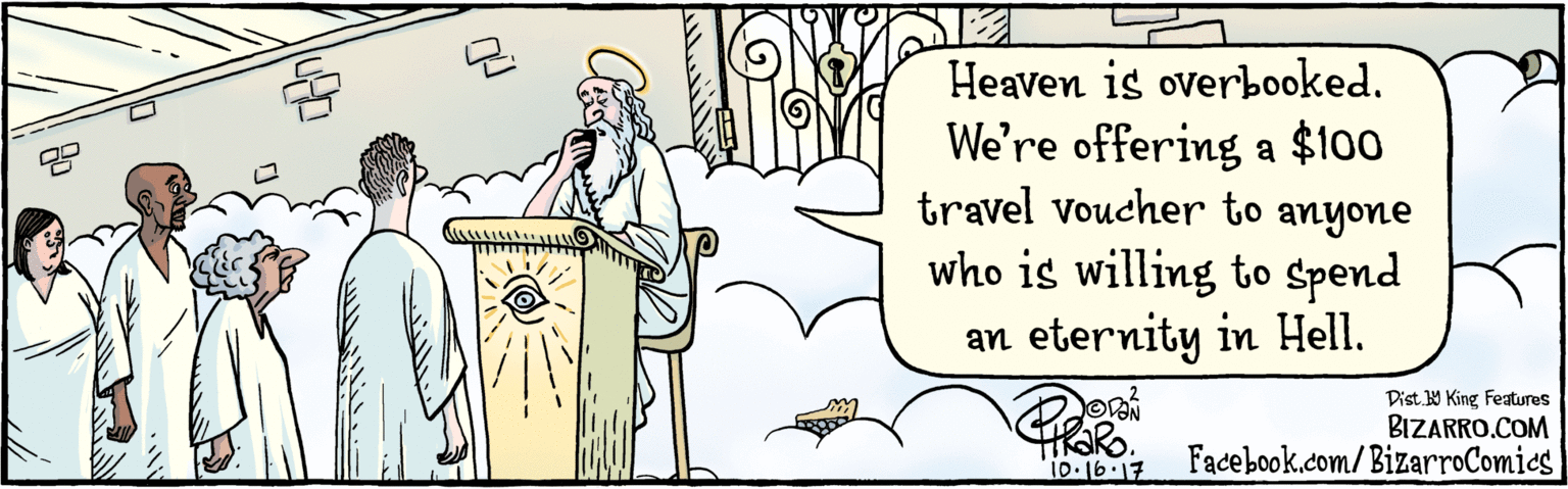 Illustration OCR: BIZARRO.COM Facebook.com/BizarroComies Dist Y King Features Heaven is overbooked. We're offering a $100 travel Voucher to anyone who is willing to spend an eternity in Hell. 10 16-17 BIZARRO.COM Facebook.com/BizarroComies Dist Y King Features Heaven is overbooked. We're offering a $100 travel Voucher to anyone who is willing to spend an eternity in Hell. 10 16-17